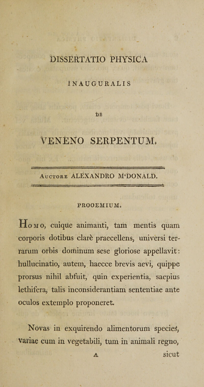 iNAUGURALIS t)E VENENO SERPENTUM. Auctore ALEXANDRO M‘DONALD. PROOEMIUM. H OMO, cuique animaiiti, tam mentis quam corporis dotibus clar^ praecellens, universi ter¬ rarum orbis doitiinum sese gloriose appellavit: hullucinatio, autem, haecce brevis aevi, quippe prorsus nihil abfuit, qiiin experientia, saepius lethifera, talis inconsiderantiam sententiae ante oculos extemplo proponeret Novas in exquirendo alimentorum speciei, Variae cum in vegetabili, tum in animali regno, A sicut