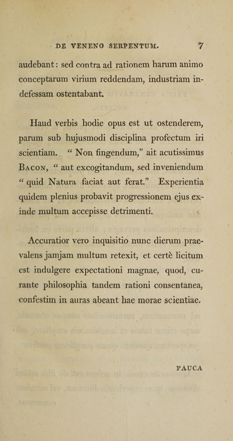 audebant: sed contra ad rationem harum animo conceptarum virium reddendam, industriam in¬ defessam ostentabant. Haud verbis hodie opus est ut ostenderem, parum sub hujusmodi disciplina profectum iri scientiam. ‘‘ Non fingendum,” ait acutissimus Bacon, “ aut excogitandum, sed inveniendum quid Natura faciat aut ferat.” Experientia quidem plenius probavit progressionem ejus ex¬ inde multum accepisse detrimenti. Accuratior vero inquisitio nunc dierum prae¬ valens jamjam multum retexit, et cert^ licitum est indulgere expectationi magnae, quod, cu¬ rante philosophia tandem rationi consentanea, confestim in auras abeant hae morae scientiae. r PAUCA