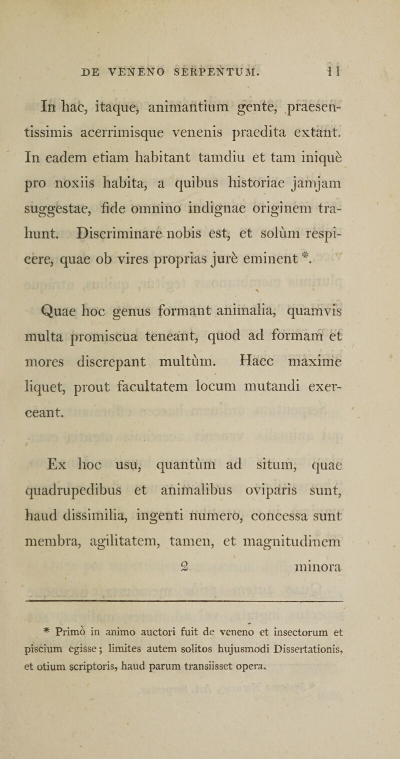 In hac, itaque, animantium gente, ^praesen- tissimis acerrimisque venenis praedita extirnt. In eadem etiam habitant tamdiu et tam iniqui pro noxiis habita, a quibus historiae jamjam suggestae, fide omnino indignae originem tra¬ hunt. Discriminare nobis est, et solum respi¬ cere, quae ob vires proprias jur^ eminent N Quae hoc genus formant animalia, quamvis multa promiscua teneant, quod ad formam et mores discrepant multum. Haec maxime liquet, prout facultatem locum mutandi exer¬ ceant. Ex hoc usu, quantum ad situm, quae quadrupedibus et animalibus oviparis sunt, haud dissimilia, ingenti numero, concessa sunt membra, agilitatem, tamen, et magnitudinem \ 2 minora * Primo in animo auctori fuit de veneno et insectorum et piscium egisse; limites autem solitos hujusmodi Dissertationis, et otium scriptoris, haud parum transiisset opera.