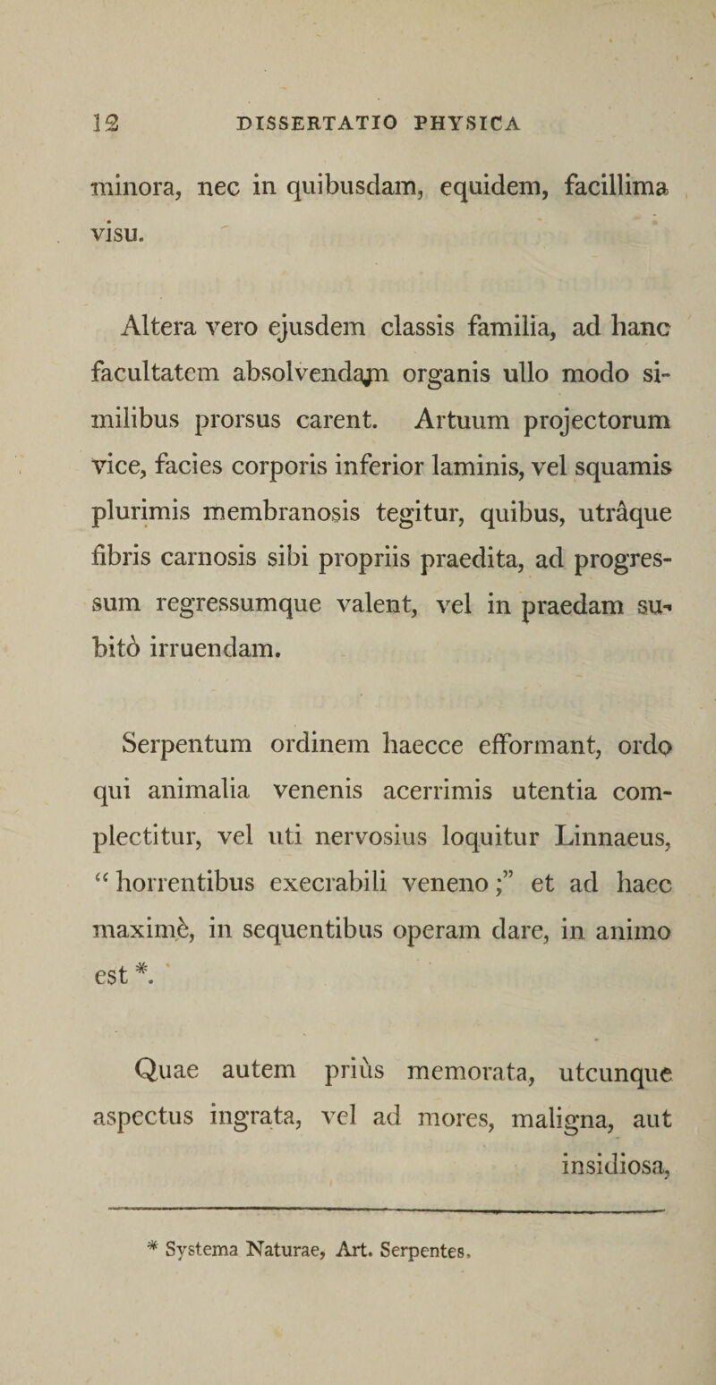 minora, nec in quibusdam, equidem, facillima visu. Altera vero ejusdem classis familia, ad hanc facultatem absolvendajn organis ullo modo si¬ milibus prorsus carent. Artuum projectorum vice, facies corporis inferior laminis, vel squamis plurimis membranosis tegitur, quibus, utraque fibris carnosis sibi propriis praedita, ad progres¬ sum regressumque valent, vel in praedam su- bitb irruendam. Serpentum ordinem haecce efformant, ordo qui animalia venenis acerrimis utentia com¬ plectitur, vel uti nervosius loquitur Linnaeus, horrentibus execrabili venenoet ad haec maxim,^, in sequentibus operam dare, in animo est * Quae autem prius memorata, utcunque aspectus ingrata, vel ad mores, maligna, aut insidiosa, ^ Systema Naturae, Art. Serpentes.