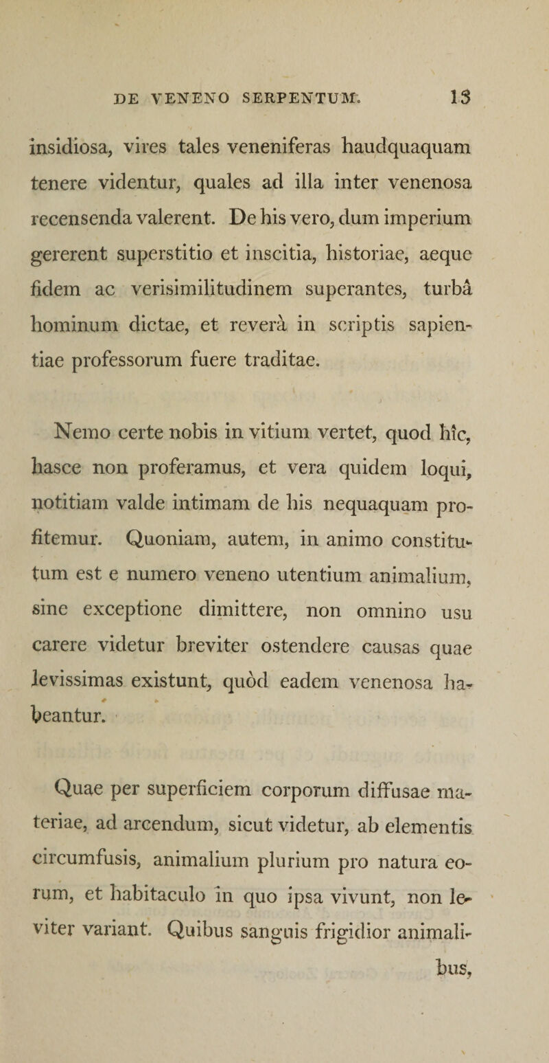 insidiosa, vires tales veneniferas haudquaqiiam tenere videntur, quales ad illa inter venenosa recensenda valerent. De his vero, dum imperium gererent superstitio et inscitia, historiae, aeque fidem ac verisimilitudinem superantes, turba hominum dictae, et revera in scriptis sapien¬ tiae professorum fuere traditae. Nemo certe nobis in vitium vertet, quod hic, hasce non proferamus, et vera quidem loqui, notitiam valde intimam de his nequaquam pro¬ fitemur. Quoniam, autem, in animo constitu¬ tum est e numero veneno utentium animalium, sine exceptione dimittere, non omnino usu carere videtur breviter ostendere causas quae levissimas existunt, quod eadem venenosa ha^ beantur. Quae per superficiem corporum diffusae ma¬ teriae, ad arcendum, sicut videtur, ab elementis circumfusis, animalium plurium pro natura eo¬ rum, et habitaculo m quo ipsa vivunt, non le^ ‘ viter variant. Quibus sanguis frigidior animali-