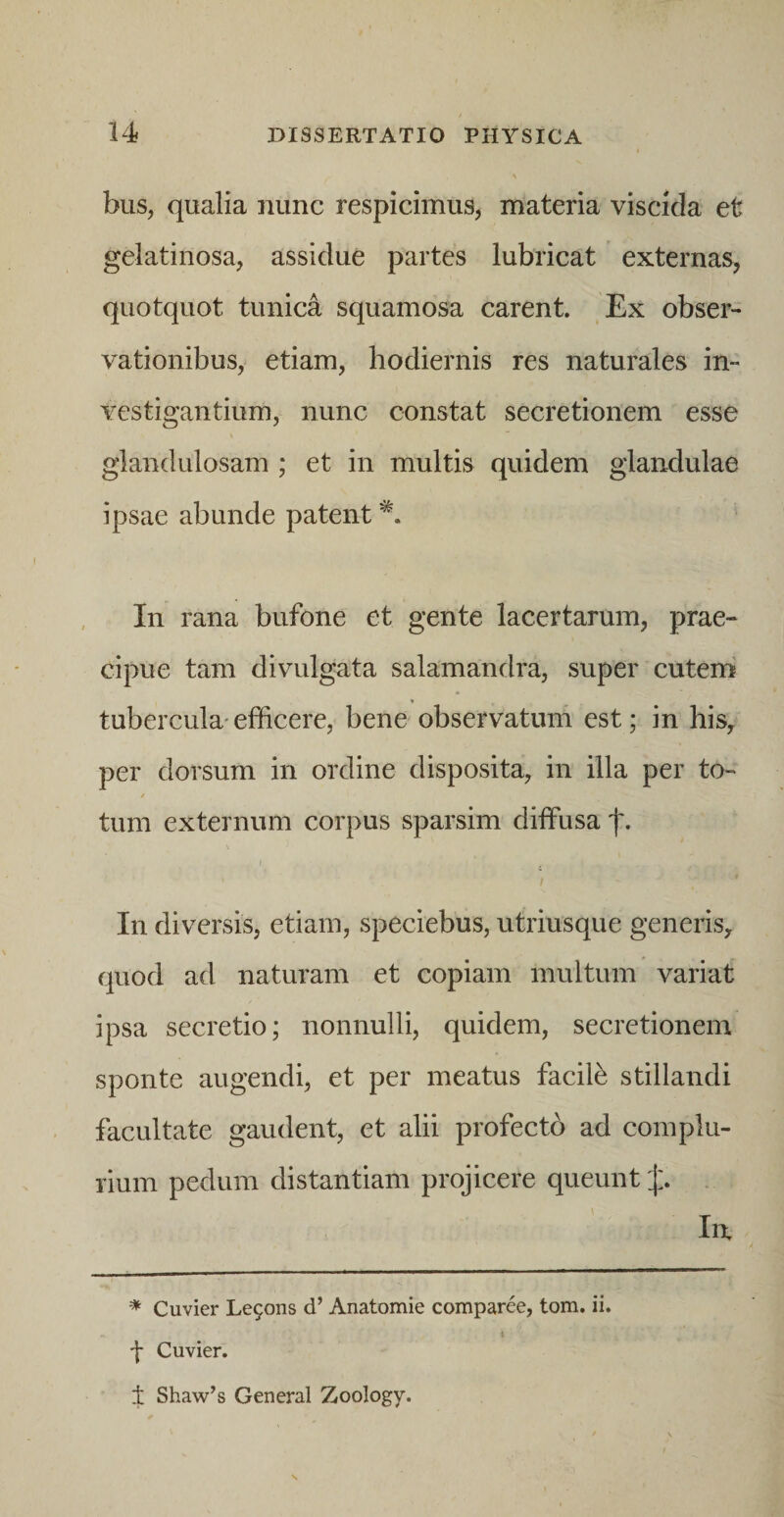 bus, qualia nunc respicimus, materia viscida et gelatinosa, assidue partes lubricat externas, quotquot tunica squamosa carent. Ex obser¬ vationibus, etiam, hodiernis res naturales in¬ vestigantium, nunc constat secretionem esse glandulosam ; et in multis quidem glandulae ipsae abunde patent In rana bufone et gente lacertarum, prae¬ cipue tam divulgata salamandra, super cutem tubercula'efficere, bene observatum est; in his, per dorsum in ordine disposita, in illa per to- / tum externum corpus sparsim diffusa \ In diversis, etiam, speciebus, utriusque generis, quod ad naturam et copiam multum variat ipsa secretio; nonnulli, quidem, secretionem sponte augendi, et per meatus facili stillandi facultate gaudent, et alii profecto ad complu¬ rium pedum distantiam projicere queunt j:. . In, * Cuvier Le9ons d’ Anatomie comparee, tom. ii. ■\ Cuvier. t Shaw’s General Zoology.