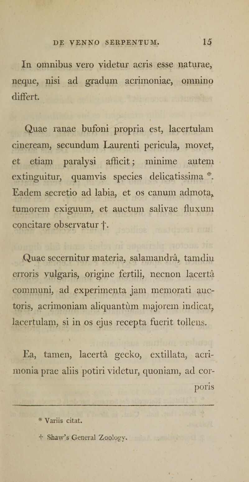 In omnibus vero videtur acris esse naturae, neque, nisi ad gradum acrimoniae, omnino diiFert. I Quae ranae bufoni propria est, lacertulam cineream, secundum Laurenti pericula, movet, et etiam paralysi afficit; minime autem • extinguitur, quamvis species delicatissima Eadem secretio ad labia, et os canum admota,, tumorem exiguum, et auctum salivae fluxum concitare observatur f. Quae secernitur materia, salamandra, tam diu erroris vulgaris, origine fertili, necnon lacerta communi, ad experimenta jam memorati auc¬ toris, acrimoniam aliquantum majorem indicat, lacertulam, si in os ejus recepta fuerit tollens. \ Ea, tamen, lacerta gecko, extillata, acri¬ monia prae aliis potiri videtur, quoniam, ad cor¬ poris * Variis citat.
