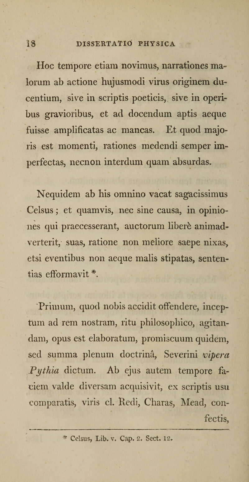 Hoc tempore etiam novimus, narrationes ma¬ lorum ab actione hujusmodi virus originem du¬ centium, sive in scriptis poeticis, sive in operi¬ bus gravioribus, et ad docendum aptis aeque fuisse amplificatas ac mancas. Et quod majo¬ ris est momenti, rationes medendi semper im¬ perfectas, necnon interdum quam absurdas. Nequidem ab his omnino vacat sagacissimus Celsus; et quamvis, nec sine causa, in opinio¬ nes qui praecesserant, auctorum liberi animad¬ verterit, suas, ratione non meliore saepe nixas, etsi eventibus non aeque malis stipatas, senten¬ tias efformavit I ‘Primum, quod nobis accidit offendere, incep¬ tum ad rem nostram, ritu philosophico, agitan¬ dam, opus est elaboratum, promiscuum quidem, sed summa plenum doctrina, Severini •vipera Pythia dictum. Ab ejus autem tempore fa¬ ciem valde diversam acquisivit, ex scriptis usu comparatis, viris cl. Redi, Charas, Mead, con¬ fectis, Celsus, Lib. v. Cap. 2. Sect. 12,