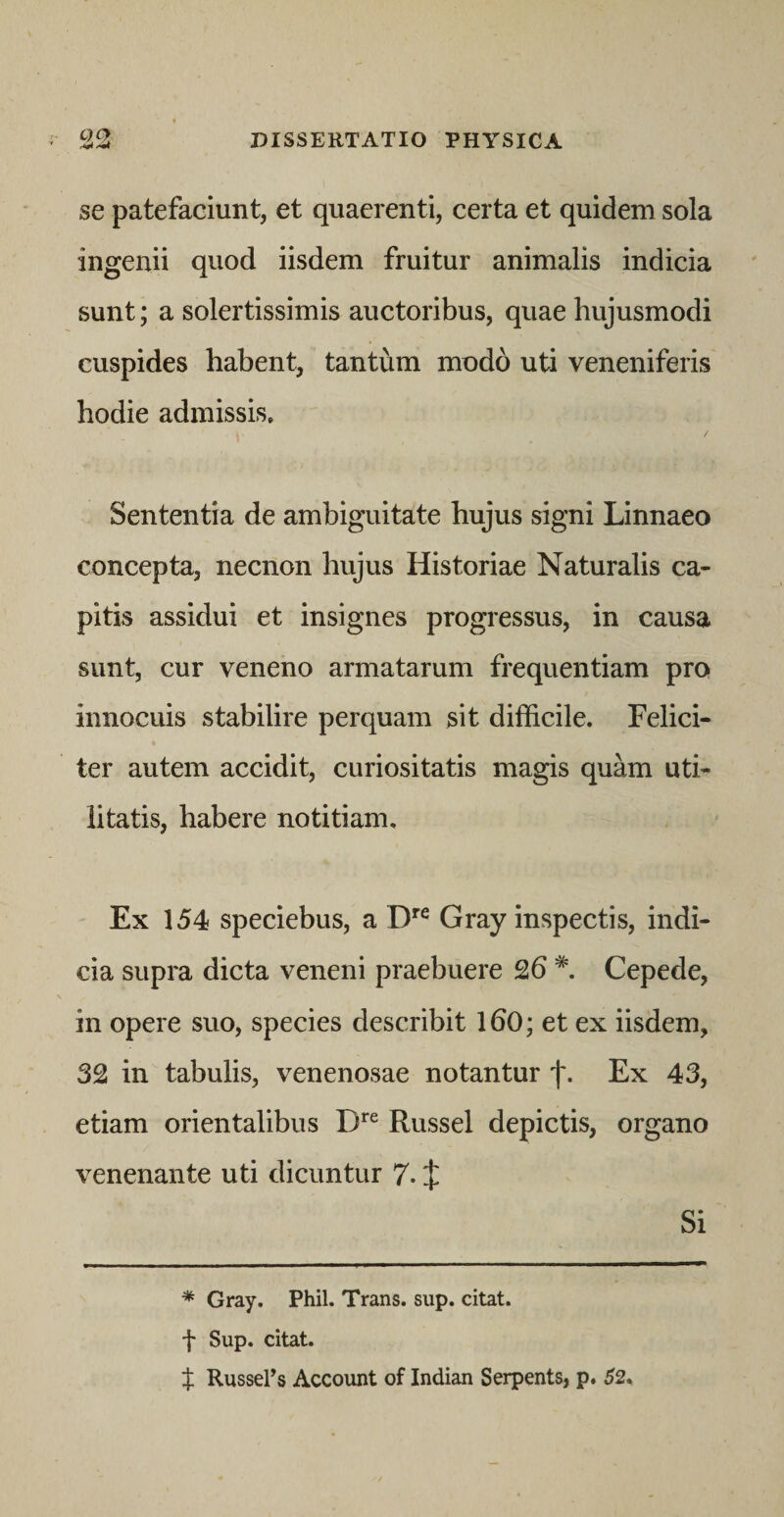 se patefaciunt, et quaerenti, certa et quidem sola ingenii quod iisdem fruitur animalis indicia sunt; a solertissimis auctoribus, quae hujusmodi cuspides habent, tantum modo uti veneniferis hodie admissis. Sententia de ambiguitate hujus signi Linnaeo concepta, necnon hujus Historiae Naturalis ca¬ pitis assidui et insignes progressus, in causa sunt, cur veneno armatarum frequentiam pro innocuis stabilire perquam sit difficile. Felici¬ ter autem accidit, curiositatis magis quam uti¬ litatis, habere notitiam. Ex 154 speciebus, a Cray inspectis, indi¬ cia supra dicta veneni praebuere 26 Cepede, in opere suo, species describit 160; et ex iisdem, 32 in tabulis, venenosae notantur f. Ex 43, etiam orientalibus Russei depictis, organo venenante uti dicuntur 7- X Si * Cray. Phil. Trans, sup. citat. f Sup. citat. X RusseEs Account of Indian Serpents, p. 52,