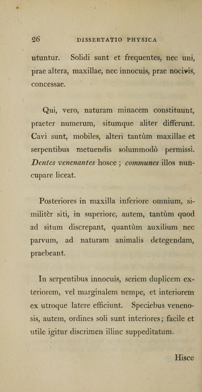 utuntur. Solidi sunt et frequentes, nec uni, prae altera, maxillae, nec innocuis, prae nocivis, concessae. Qui, vero, naturam minacem constituunt, praeter numerum, situmque aliter differunt. Cavi sunt, mobiles, alteri tantum maxillae et serpentibus metuendis solummodb permissi. Dentes venenantes hosce ; communes illos nun¬ cupare liceat. Posteriores in maxilla inferiore omnium, si¬ militer siti, in superiore, autem, tantum quod ad situm discrepant, quantum auxilium nec parvum, ad, naturam animalis detegendam, praebeant. In serpentibus innocuis, seriem duplicem ex¬ teriorem, vel marginalem nempe, et interiorem ex utroque latere efficiunt. Speciebus veneno¬ sis, autem, ordines soli sunt interiores; facile et utile igitur discrimen illinc suppeditatum. Hisce