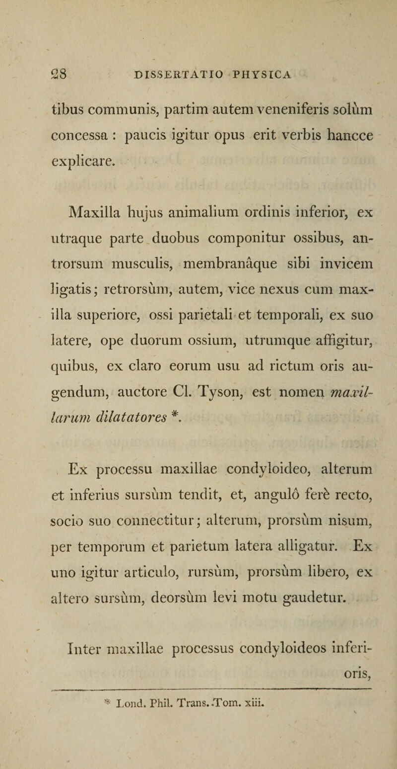 tibus communisj partim autem veneniferis solum concessa : paucis igitur opus erit verbis hancce explicare. Maxilla hujus animalium ordinis inferior, ex utraque parte,duobus componitur ossibus, an- trorsurn musculis, membranaque sibi invicem ligatis; retrorsum, autem, vice nexus cum max¬ illa superiore, ossi parietali'et temporali, ex suo latere, ope duorum ossium, utrumque affigitur, quibus, ex claro eorum usu ad rictum oris au¬ gendum, auctore Cl. Tyson, est nomen maxil¬ larum dilatatores . Ex processu maxillae condyloideo, alterum et inferius sursum tendit, et, angulo fer^ recto, socio suo connectitur; alterum, prorsum nisum, per temporum et parietum latera alligatur. Ex uno igitur articulo, rursum, prorsum libero, ex altero sursum, deorsum levi motu gaudetur. Inter maxillae processus condyloideos inferi¬ oris, I.ond. Phil. Trans. .Tom. xiii.