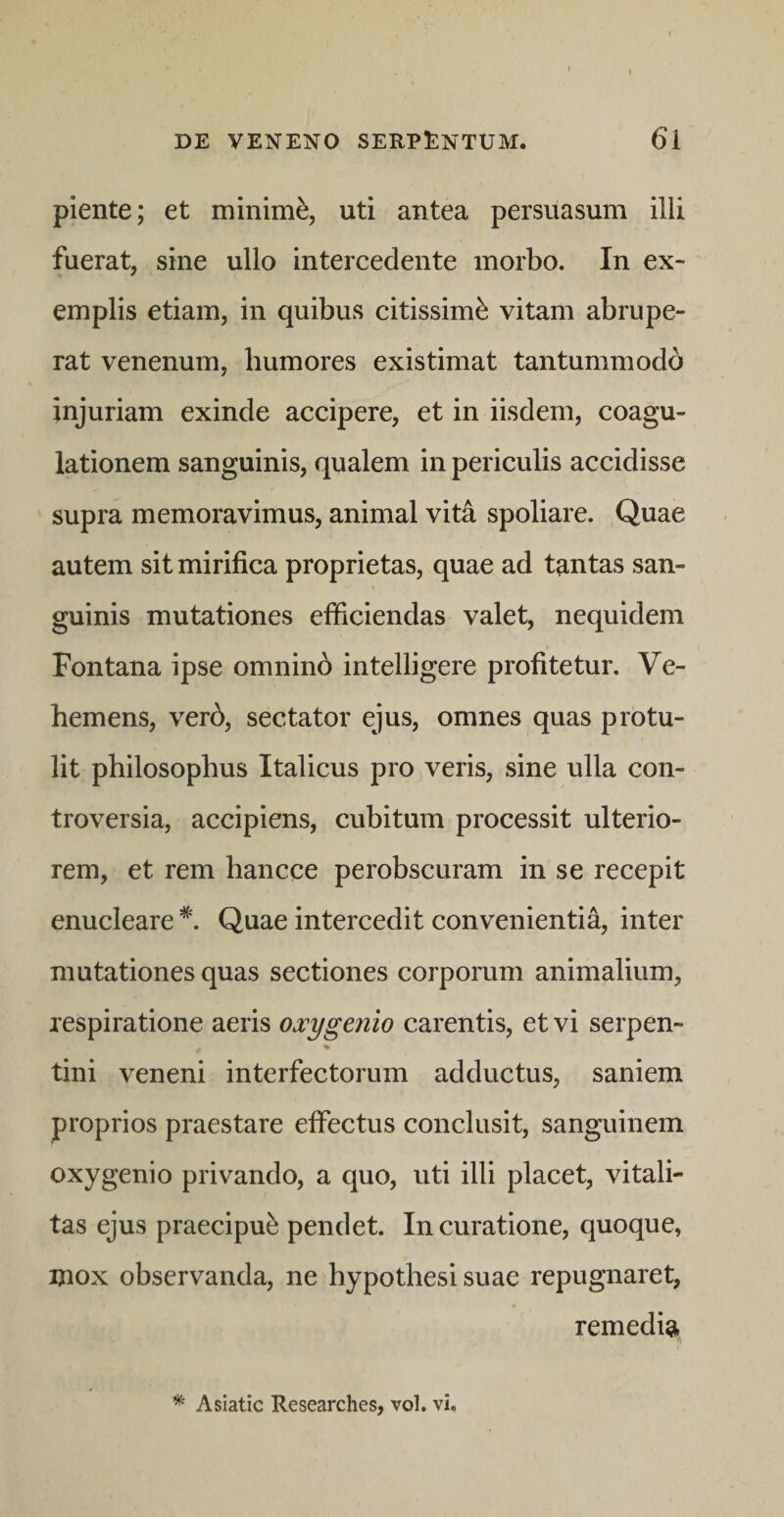 piente; et minimi, uti antea persuasum illi fuerat, sine ullo intercedente morbo. In ex¬ emplis etiam, in quibus citissimi vitam abrupe¬ rat venenum, humores existimat tantummodo injuriam exinde accipere, et in iisdem, coagu¬ lationem sanguinis, qualem in periculis accidisse supra memoravimus, animal vita spoliare. Quae autem sit mirifica proprietas, quae ad tantas san¬ guinis mutationes elficiendas valet, nequidem Fontana ipse omnind intelligere profitetur. Ve¬ hemens, verd, sectator ejus, omnes quas protu¬ lit philosophus Italicus pro veris, sine ulla con¬ troversia, accipiens, cubitum processit ulterio¬ rem, et rem hancce perobscuram in se recepit enucleare *. Quae intercedit convenientia, inter mutationes quas sectiones corporum animalium, respiratione aeris oxygenio carentis, et vi serpen- % tini veneni interfectorum adductus, saniem proprios praestare effectus conclusit, sanguinem oxygenio privando, a quo, uti illi placet, vitali¬ tas ejus praecipui pendet. In curatione, quoque, mox observanda, ne hypothesi suae repugnaret, remedi^^ Asiatic Researches, vol. vi.