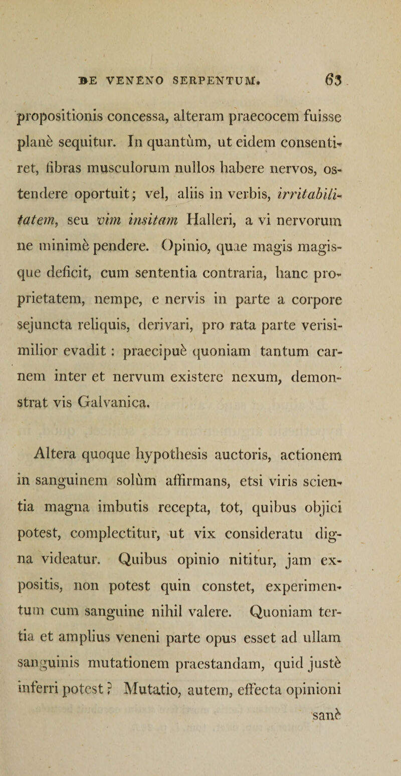 propositionis concessa, alteram praecocem fuisse plan^ sequitur. In quantum, ut eidem consenti^ ret, fibras musculorum nullos habere nervos, os¬ tendere oportuit; vel, aliis in verbis, irritabili^ iatem, seu vim insitam Halleri, a vi nervorum ne minimi pendere. Opinio, quae magis magis¬ que deficit, cum sententia contraria, hanc pro¬ prietatem, nempe, e nervis in parte a corpore sejuncta reliquis, derivari, pro rata parte verisi¬ milior evadit: praecipui quoniam tantum car¬ nem inter et nervum existere nexum, demon¬ strat vis Galvanica. Altera quoque liypothesis auctoris, actionem in sanguinem solum affirmans, etsi viris scien¬ tia magna imbutis recepta, tot, quibus objici potest, complectitur, ut vix consideratu dig¬ na videatur. Quibus opinio nititur, jam ex¬ positis, non potest quin constet, experimen¬ tum cum sanguine nihil valere. Quoniam ter¬ tia et amplius veneni parte opus esset ad ullam sanguinis mutationem praestandam, quid jusffi inferri potest ? Mutatio, autem, effecta opinioni san^