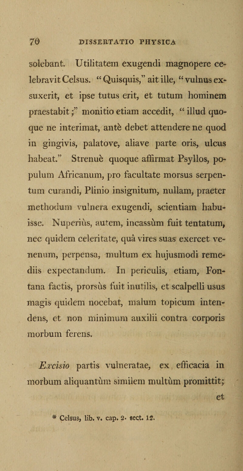 \ solebant. Utilitatem exugendi magnopere ce¬ lebravit Celsus. ‘‘ Quisquis,” ait ille, “ vulnus ex¬ suxerit, et ipse tutus erit, et tutum hominem praestabitmonitio etiam accedit, illud quo¬ que ne interimat, antb debet attendere ne quod in gingivis, palatove, aliave parte oris, ulcus habeat.” Strenub quoque affirmat Psyllos, po¬ pulum Africanum, pro facultate morsus serpen- tum curandi, Plinio insignitum, nullam, praeter methodum vulnera exugendi, scientiam habu¬ isse. Nuperius, autem, incasshm fuit tentatum, nec quidem celeritate, qua vires suas exercet ve¬ nenum, perpensa, multum ex hujusmodi reme¬ diis expectandum. In periculis, etiam, Fon- ( tana factis, prorsus fuit inutilis, et scalpelli usus magis quidem nocebat, malum topicum inten¬ dens, et non minimum auxilii contra corporis morbum ferens. E.vcisio partis vulneratae, ex, efficacia in morbum aliquantum similem multum promittit; et Celsus, lib. V. cap. 2- sect. 12.