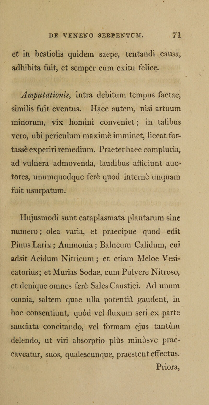 et in bestiolis quidem saepe, tentandi causa, adhibita fuit, et semper cum exitu felice. Amputationis, intra debitum'tempus factae, similis fuit eventus. Haec autem, nisi artuum minorum, vix homini conveniet: in talibus vero, ubi periculum maximi imminet, liceat for- tass^ experiri remedium. Praeter haec compluria, ad vulnera admovenda, laudibus afficiunt auc¬ tores, unumquodque fer^ quod interni unquam fuit usurpatum. » Hujusmodi sunt cataplasmata plantarum sine numero; olea varia, et praecipue quod edit Pinus Larix; Ammonia; Balneum Calidum, cui adsit Acidum Nitricum ; et etiam Meloe Vesi- catorius; et Murias Sodae, cum Pulvere Nitroso, et denique omnes fere Sales Caustici. Ad unum omnia, saltem quae ulla potenti^ gaudent, in hoc consentiunt, quod vel fluxum seri ex parte sauciata concitando, vel formam ejus tantum delendo, ut viri absorptio plus minusve prae¬ caveatur, suos, qualescunque, praestent effectus. Priora,