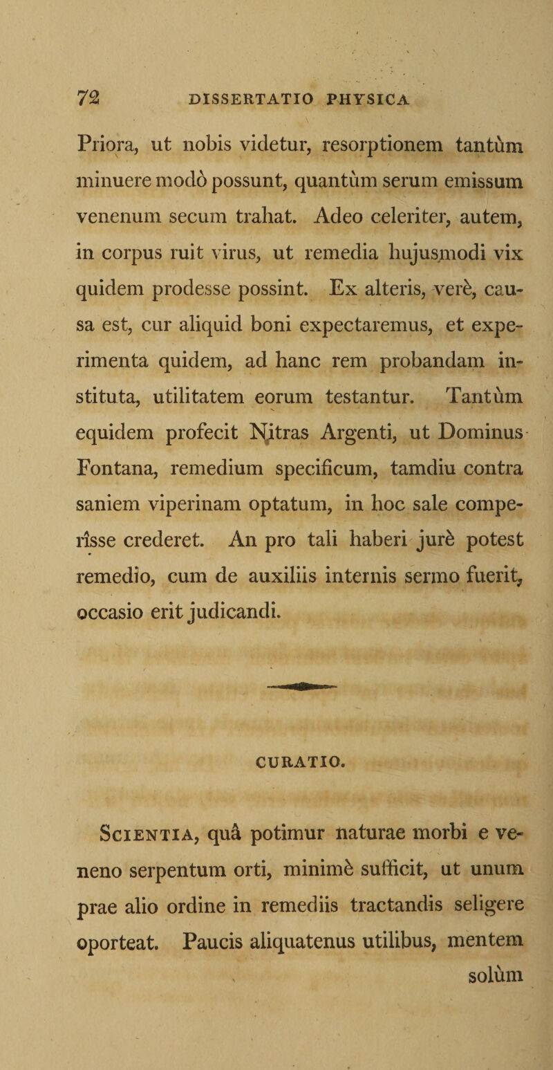 Priora, ut nobis videtur, resorptionem tantum minuere modo possunt, quantum serum emissum venenum secum trahat. Adeo celeriter, autem, in corpus ruit virus, ut remedia hujusmodi vix quidem prodesse possint. Ex alteris, ver^, cau¬ sa est, cur aliquid boni expectaremus, et expe¬ rimenta quidem, ad hanc rem probandam in¬ stituta, utilitatem eorum testantur. Tantum equidem profecit ISjtras Argenti, ut Dominus Fontana, remedium specificum, tamdiu contra saniem viperinam optatum, in hoc sale compe- rlsse crederet. An pro tali haberi jur^ potest remedio, cum de auxiliis internis sermo fuerit, occasio erit judicandi. CURATIO. Scientia, qu4 potimur naturae morbi e ve¬ neno serpentum orti, minimfe sufficit, ut unum prae alio ordine in remediis tractandis seligere oporteat. Paucis aliquatenus utilibus, mentem ^ solum
