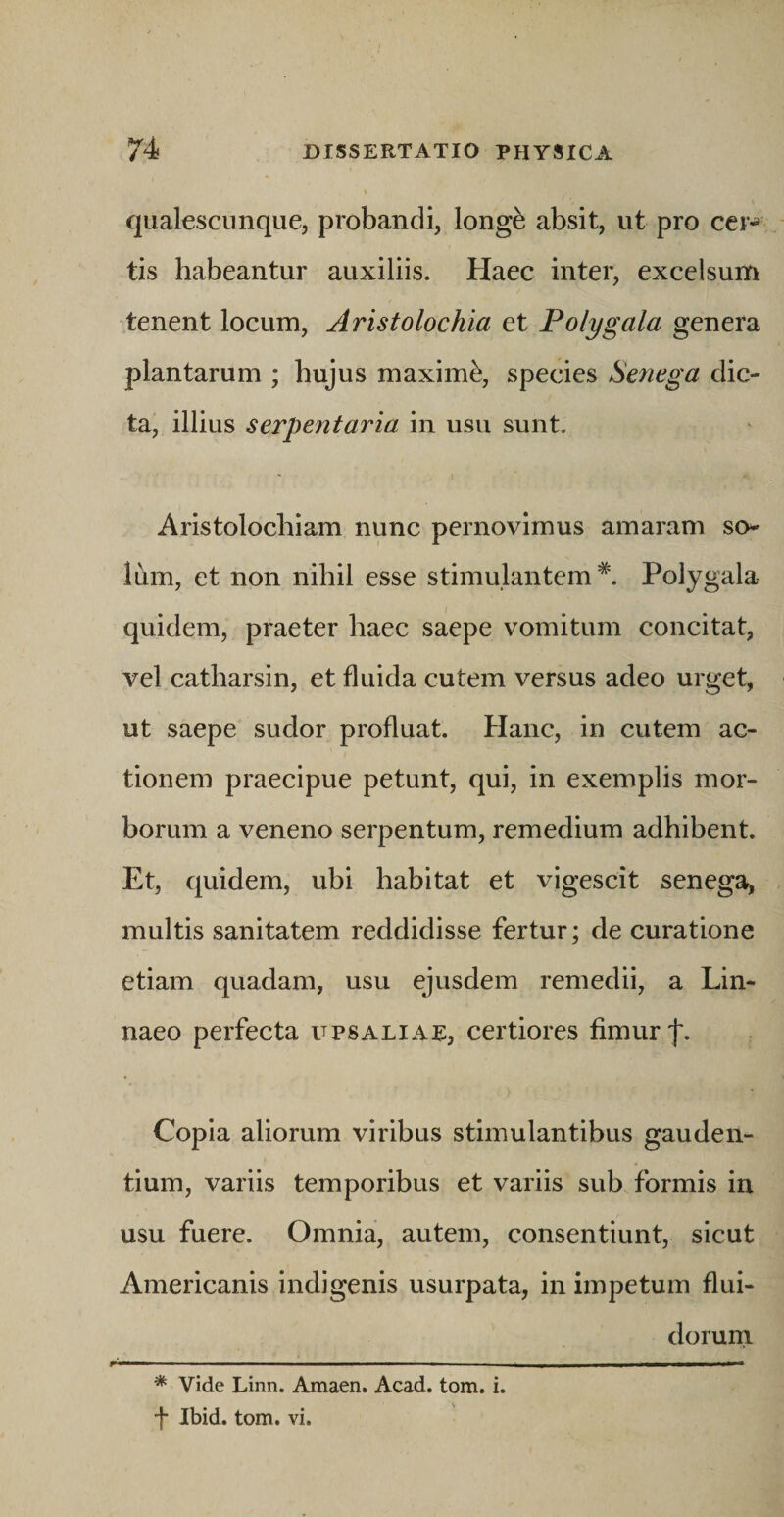 qualescunque, probandi, long^ absit, ut pro cer¬ tis habeantur auxiliis. Haec inter, excelsum •tenent locum. Aristolochia et Polygala genera plantarum ; hujus maximi, species Senega dic¬ ta, illius serpentaria in usu sunt. Aristolochiam nunc pernovimus amaram so¬ lum, et non nihil esse stimulantem*. Polygala quidem, praeter haec saepe vomitum concitat, vel catharsin, et fluida cutem versus adeo urget, ut saepe sudor profluat. Hanc, in cutem ac¬ tionem praecipue petunt, qui, in exemplis mor¬ borum a veneno serpentum, remedium adhibent. Et, quidem, ubi habitat et vigescit senega, multis sanitatem reddidisse fertur; de curatione etiam quadam, usu ejusdem remedii, a Lin- naeo perfecta upsaliae, certiores fimur f. Copia aliorum viribus stimulantibus gauden¬ tium, variis temporibus et variis sub formis in usu fuere. Omnia, autem, consentiunt, sicut Americanis indigenis usurpata, in impetum flui- dorurn * vide Linn. Amaen. Acad. tom. i. •f Ibid. tom. vi.