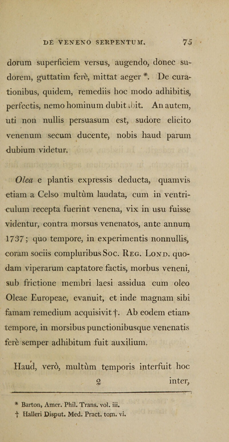 dorum superficiem versus, augendo, donec su¬ dorem, guttatim fer^, mittat aeger * De cura¬ tionibus, quidem, remediis hoc modo adhibitis, perfectis, nemo hominum dubit ibit. An autem, uti non nullis persuasum est, sudore elicito venenum secum ducente, nobis haud parum dubium videtur. Olea e plantis expressis deducta, quamvis etiam a Celso multum laudata, cum in ventri¬ culum recepta fuerint venena, vix in usu fuisse videntur, contra morsus venenatos, ante annurn 1737; quo tempore, in experimentis nonnullis, coram sociis compluribus Soc. Reg. Lond. quo¬ dam viperarum captatore factis, morbus veneni, sub frictione membri laesi assidua cum oleo Oleae Europeae, evanuit, et inde magnam sibi famam remedium acquisivit Ab eodem etiam tempore, in morsibus punctionibusque venenatis fer^ semper adhibitum fuit auxilium. Haud, verb, multum temporis interfuit hoc 2 inter, * Barton, Amer. Phil. Trans, vol. iii. t Halleri Disput. Med. Pract. tojn. vi.