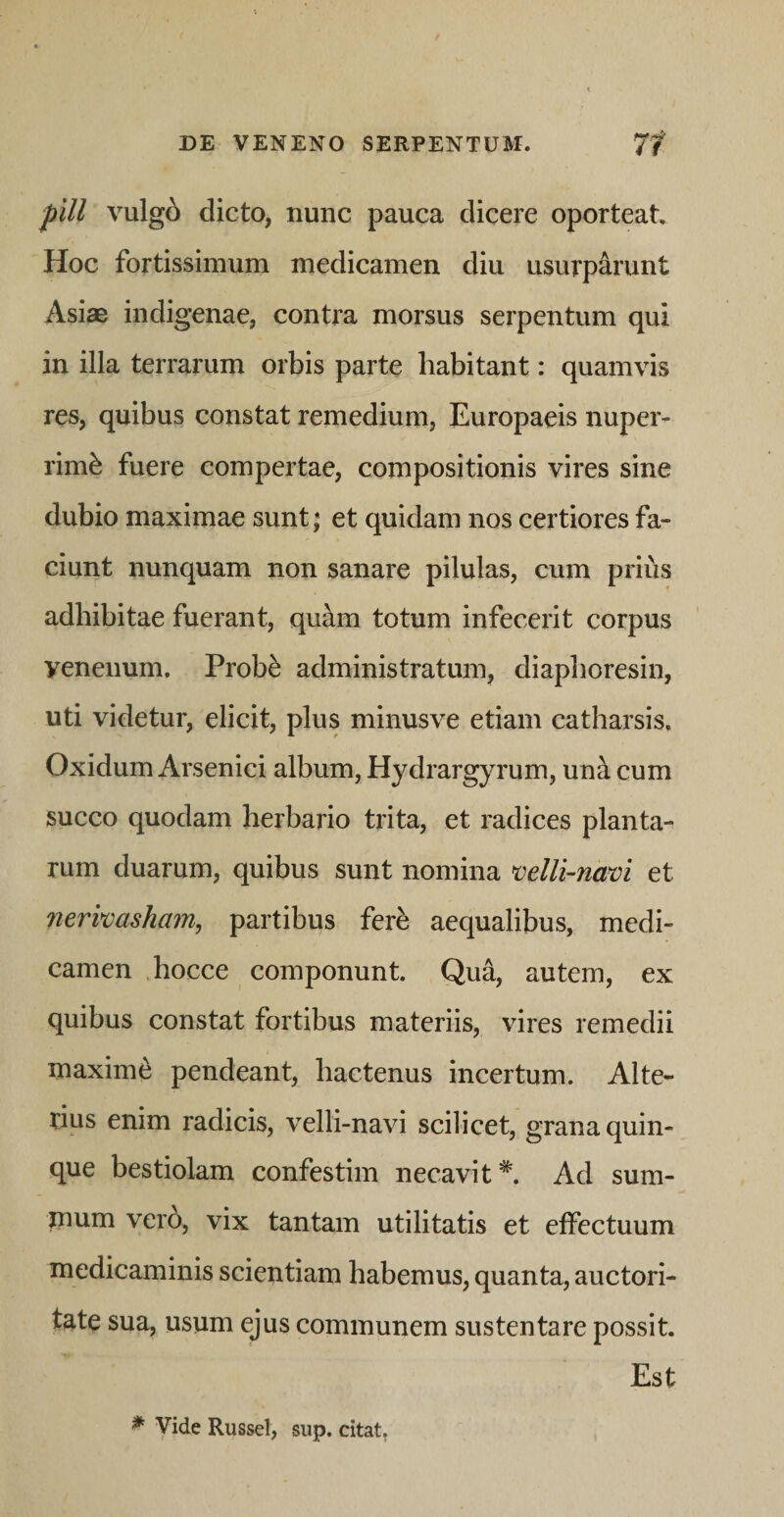 pill vulg6 dicto, nunc pauca dicere oporteat Hoc fortissimum medicamen diu usurparunt Asiae indigenae, contra morsus serpentum qui in illa terrarum orbis parte habitant: quamvis res, quibus constat remedium, Europaeis nuper¬ rime fuere compertae, compositionis vires sine dubio maximae sunt; et quidam nos certiores fa¬ ciunt nunquam non sanare pilulas, cum prius adhibitae fuerant, quam totum infecerit corpus venenum. Probe administratum, diaphoresin, uti videtur, elicit, plus minusve etiam catharsis, Oxidum Arsenici album, Hydrargyrum, una cum succo quodam herbario trita, et radices planta¬ rum duarum, quibus sunt nomina mlli-nam et nerkasham, partibus fere aequalibus, medi¬ camen .hocce componunt. Qua, autem, ex quibus constat fortibus materiis, vires remedii maxime pendeant, hactenus incertum. Alte¬ rius enim radicis, velli-navi scilicet, grana quin¬ que bestiolam confestim necavit*. Ad sum¬ mum vero, vix tantam utilitatis et effectuum medicaminis scientiam habemus, quanta, auctori¬ tate sua, usum ejus communem sustentare possit. Est ^ Vide Russei, sup. citat,