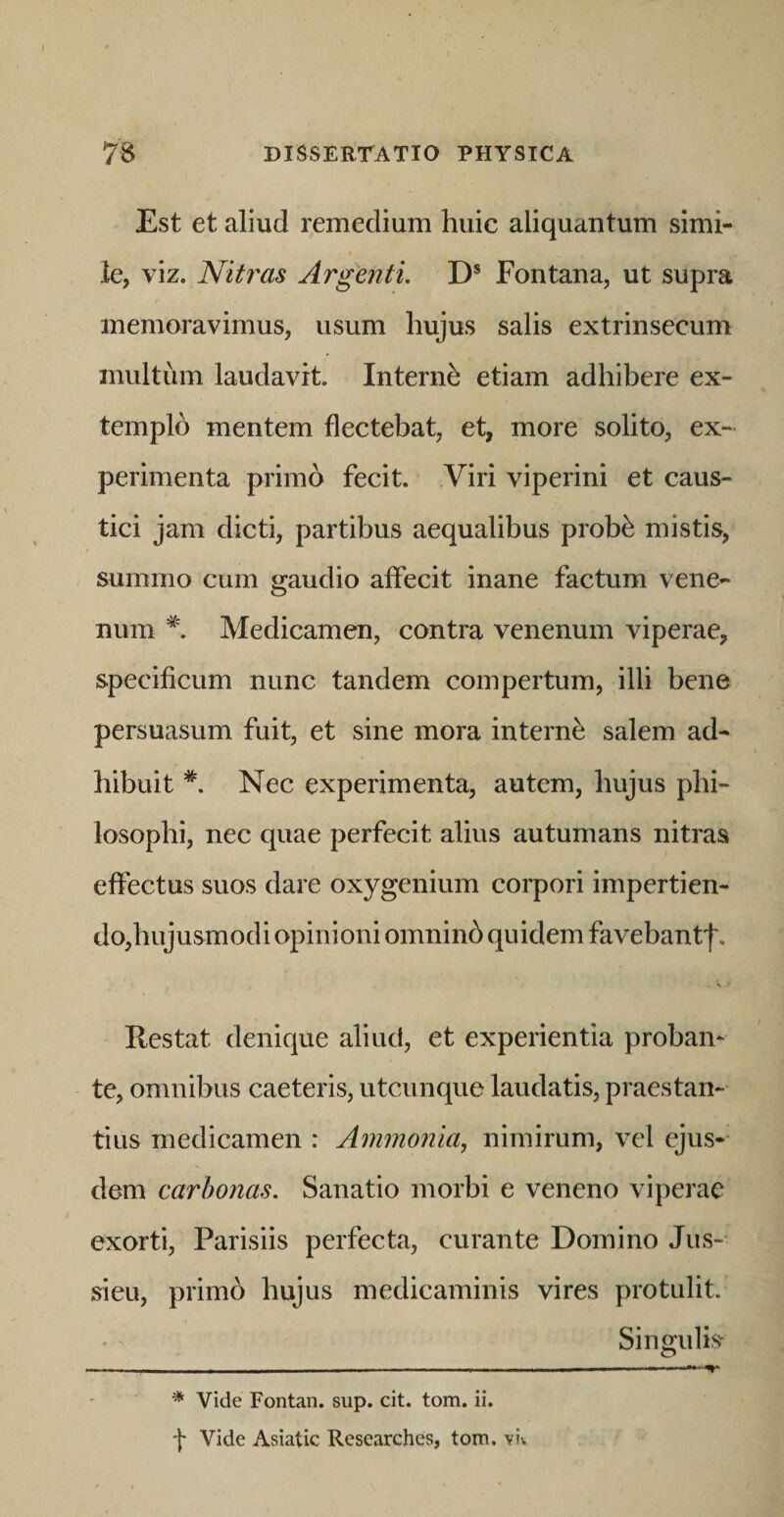Est et aliud remedium huic aliquantum simi¬ le, viz. Nitras Argenti. D* Fontana, ut supra memoravimus, usum hujus salis extrinsecum multum laudavit. Interni etiam adhibere ex- templh mentem flectebat, et, more solito, ex¬ perimenta primo fecit. Viri viperini et caus¬ tici jam dicti, partibus aequalibus prob^ mistis, summo cum gaudio affecit inane factum vene¬ num * Medicamen, contra venenum viperae, specificum nunc tandem compertum, illi bene persuasum fuit, et sine mora interne salem ad¬ hibuit Nec experimenta, autem, hujus phi¬ losophi, nec quae perfecit alius autumans nitras effectus suos dare oxygenium corpori impertien¬ do,hujusmodi opinioni omninb quidem favebantf. Restat denique aliuct, et experientia proban¬ te, omnibus caeteris, utcunque laudatis, praestan¬ tius medicamen : Ammonia, nimirum, vel ejus¬ dem carbonas. Sanatio morbi e veneno viperae exorti, Parisiis perfecta, curante Domino Jus- sieu, primo hujus medicaminis vires protulit. Singulis * Vide Fontan. sup. cit. tom. ii. f Vide Asiatic Researches, tom. vk