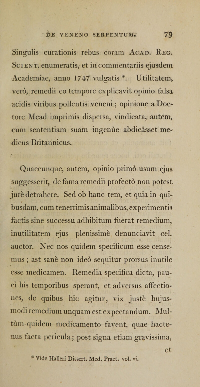 Singulis curationis rebus coram Ac ad. Reg. Scient, enumeratis,- et in commentariis ejusdem Academiae, anno 1747 vulgatis *. Utilitatenij vero, remedii eo tempore explicavit opinio talsa acidis viribus pollentis veneni; opinione a Doc- tore Mead imprimis dispersa, vindicata, autem, cum sententiam suam ingenue abdicasset me¬ dicus Britannicus. Quaecunque, autem, opinio primb usum ejus suggesserit, de fama remedii profectb non potest jure detrahere. Sed ob hanc rem, et quia in qui- 1 busdam, cum tenerrimis animalibus, experimentis factis sine successu adhibitum fuerat remedium, inutilitatem ejus plenissimi denunciavit cel. auctor. Nec nos quidem specificum esse cense¬ mus ; ast sani non ideo sequitur prorsus inutile esse medicamen. Remedia specifica dicta, pau¬ ci his temporibus sperant, et adversus affectio¬ nes, de quibus hic agitur, vix justi hujus¬ modi remedium unquam est expectandum. Mul¬ tum quidem medicamento favent, quae hacte¬ nus facta pericula; post signa etiam gravissima, et