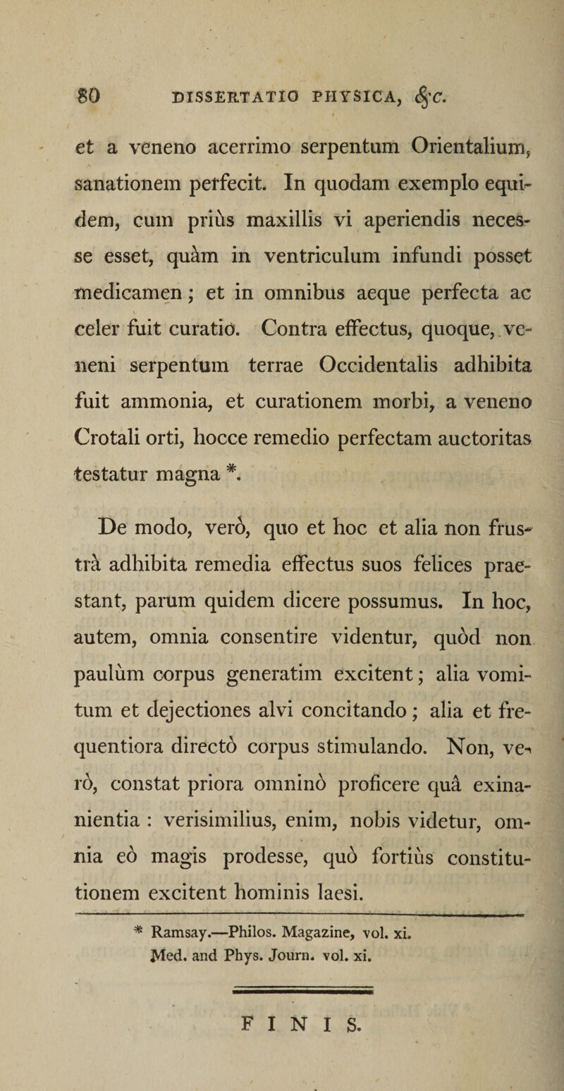 et a veneno acerrimo serpentiim Orientalium, sanationem petfecit. In quodam exemplo equi^ dem, cum prius maxillis vi aperiendis neces- se esset, qu^m in ventriculum infundi posset medicamen; et in omnibus aeque perfecta ac celer fuit curatio. Contra effectus, quoque, ve¬ neni serpentum terrae Occidentalis adhibita fuit ammonia, et curationem morbi, a veneno Crotali orti, hocce remedio perfectam auctoritas testatur magna De modo, verb, quo et hoc et alia non frus-^ tra adhibita remedia effectus suos felices prae¬ stant, parum quidem dicere possumus. In hoc, autem, omnia consentire videntur, qu6d non paulum corpus generatim excitent; alia vomi¬ tum et dejectiones alvi concitando; alia et fre- quentiora directb corpus stimulando. Non, ve^ rb, constat priora omninb proficere qua exina¬ nientia : verisimilius, enim, nobis videtur, om¬ nia eb magis prodesse, qub fortius constitu¬ tionem excitent hominis laesi. * Ramsay.—Philos. Magazine, vol. xi. Med. and Phys. Journ. vol. xi. finis.