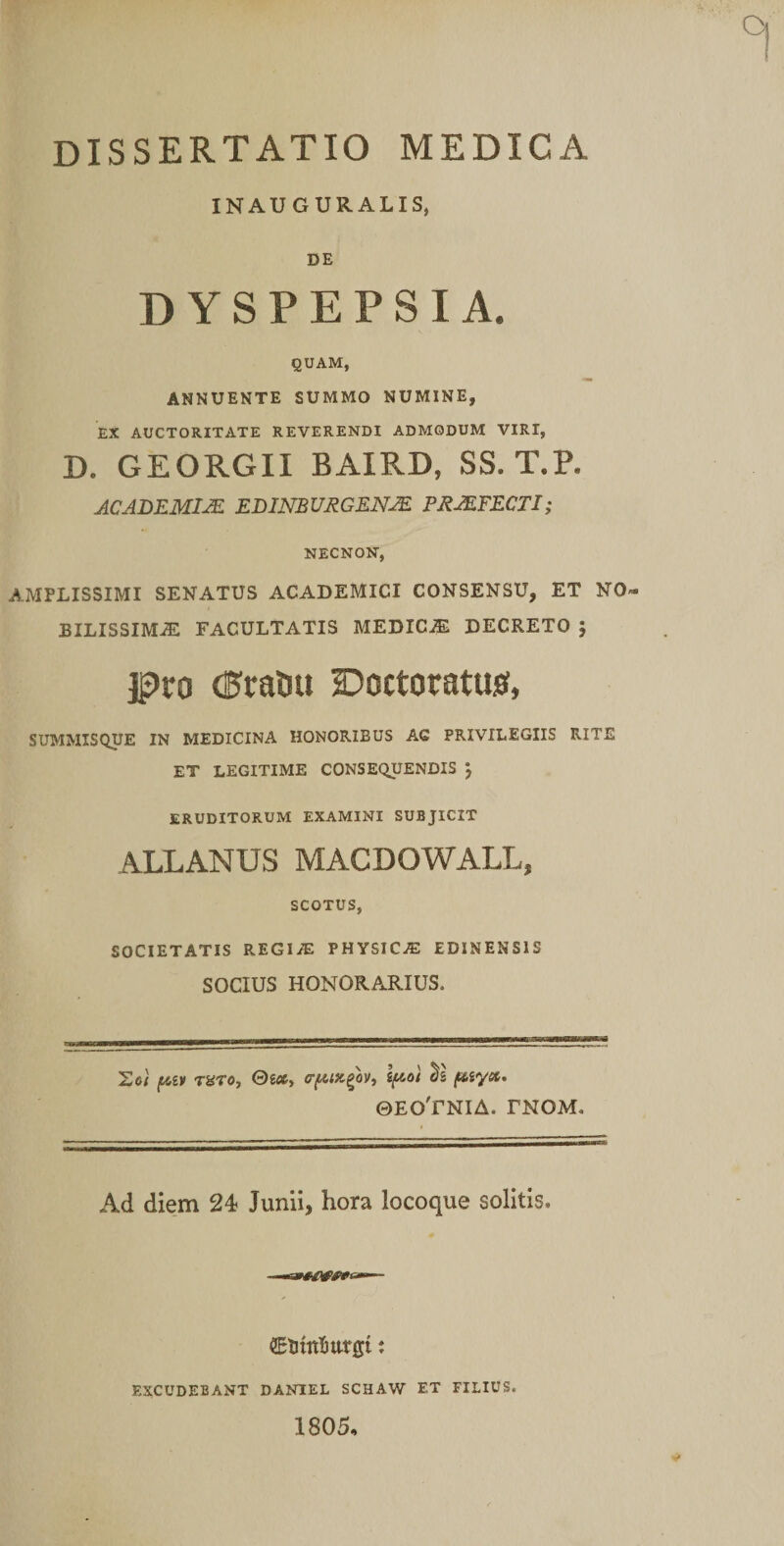 INAUGURALIS, DE DYSPEPSIA. QUAM, ANNUENTE SUMMO NUMINE, EX AUCTORITATE REVERENDI ADMODUM VIRI, D. GEORGII BAIRD, SS. T.P. ACADEMIA EBINBURGENJE PRJEFECTI; NECNON, AMPLISSIMI SENATUS ACADEMICI CONSENSU, ET NO¬ BILISSIMAE FACULTATIS MEDICAE DECRETO j jg)ro (i^rattu Doctoratusf, SUMMISQUE IN MEDICINA HONORIBUS AG PRIVILEGIIS RITE ET LEGITIME CONSEQUENDIS j ERUDITORUM EXAMINI SUBJICIT ALLANUS MACDOWALL, SCOTUS, SOCIETATIS regia; physica: EDINENSIS SOCIUS HONORARIUS. Eo) ruxoy Qioty a-f^Dc^ovy fAiy». ©EO'rNIA. FNOM. Ad diem 24 Junii, hora locoque solitis. SElitttlittrgi t EXCUDEBANT DANIEL SCHAW ET FILIUS. 1805,