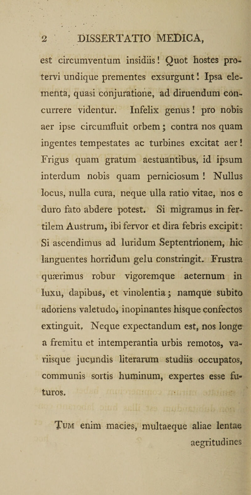 est circumventum insidiis! Quot hostes pro¬ tervi undique prementes exsurgunt I Ipsa ele¬ menta, quasi conjuratione, ad diruendum con¬ currere videntur. Infelix genus! pro nobis aer ipse circumfluit orbem; contra nos quam ingentes tempestates ac turbines excitat aer! Frigus quam gratum aestuantibus, id ipsum interdum nobis quam perniciosum ! Nullus locus, nulla cura, neque ulla ratio vitae, nos e duro fato abdere potest. Si migramus in fer¬ tilem Austrum, ibi fervor et dira febris excipit: Si ascendimus ad luridum Septentrionem, hic languentes horridum gelu constringit. Frustra quaerimus robur vigoremque aeternum in luxu, dapibus, et vinolentia; namque subito adoriens valetudo, inopinantes hisque confectos extinguit, Neque expectandum est, nos longe a fremitu et intemperantia urbis remotos, va¬ riisque jucundis literarum studiis occupatos, communis sortis huminum, expertes esse fu¬ turos. Tum enim macies, multaeque aliae lentae aegritudines