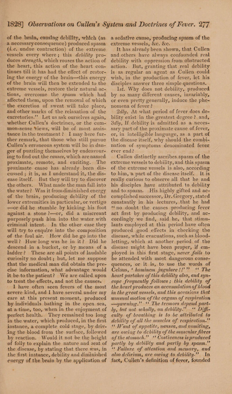 of the brain, causing debility, which (as a necessary consequence) produced spasm (i.e. undue contraction) of the extreme vessels every where ; this debility pro¬ duces strength, which rouses the action of the heart, this action of the heart con¬ tinues till it has had the effect of restor¬ ing the energy of the brain—this energy of the brain will then be extended to the extreme vessels, restore their natural ac¬ tions, overcome the spasm which had affected them, upon the removal of which the excretion of sweat will take place, and other marks of the relaxation of the excretories.” Let us ask ourselves again, whether Cullen’s doctrines, or the com¬ mon-sense Views, will be of most assis¬ tance in the treatment ? I may here fur¬ ther remark, that those who still pursue Cullen’s erroneous system will be in dan¬ ger of puzzling themselves by endeavour¬ ing to find out the causes, which are named proximate, remote, and exciting. The proximate cause has already been dis¬ cussed ; it is, as I understand it, the dis¬ ease itself. But they will try to discover the others. What made the man fall into the water? Was it from diminished energy of the brain, producing debility of the lower extremities in particular, or vertigo —or did he stumble by kicking his foot against a stone ?—or, did a miscreant purposely push him into the water with criminal intent. In the other case they will try to enquire into the composition of the foul air. How did he go into the well ? How long was he in it ? Did he descend in a bucket, or by means of a ladder ? These are all points of laudable curiosity no doubt; but, let me suppose that the medical man did obtain the pre¬ cise information, what advantage would it be to the patient ? We are called upon to treat the effects, and not the causes. I have often seen fevers of the most severe kind, and I have several under my care at this present moment, produced by individuals bathing in the open sea, at a time, too, when in the enjoyment of perfect health. They remained too long in the water, which produced, in the first instance, a complete cold stage, by driv¬ ing the blood from the surface, followed by reaction. Would it not be the height of folly to explain the nature and seat of the disease, by stating that there was, in the first instance, debility and diminished energy of the brain by the application of a sedative cause, producing spasm of the extreme vessels, &c. &c. It has already been shown, that Cullen and others have always confounded real debility with oppression from obstructed action. But, granting that real debility is as regular an agent as Cullen could wish, in the production of fever, let his disciples answer three simple questions. ls£. Why does not debility, produced by so many different causes, invariably, or even pretty generally, induce the phe¬ nomena of fever ? 2dly. At what period of fever does de¬ bility exist in the greatest degree ? and, 3dly, If debility is admitted as a neces¬ sary part of the proximate cause of fever, or, in intelligible language, as a part of the disease itself, why should the combi¬ nation of symptoms denominated fever ever end? Cullen distinctly ascribes spasm of the extreme vessels to debility, and this spasm of the extreme vessels is also, according to him, a part of the disease itself. It is really curious to observe all that he and his disciples have attributed to debility and to spasm. His highly gifted and ac¬ complished successor. Dr. Gregory, stated constantly in his lectures, that he had “ no doubt the causes producing fever act first by producing debility, and ac¬ cordingly we find, said he, that stimu¬ lants employed at this period have often produced good effects in checking the disease, while evacuations, such as blood¬ letting, which at another period of the disease might have been proper, if em¬ ployed in this first stage, never fails to be attended with most dangerous conse¬ quences, or it is, to use the words of Celsus, 4 hominem jugulare //’ ” “ The heart partakes of this debility also, and syn¬ cope frequently follows ; this debility of the heart produces an accumulation of blood in the great vessels, and this occasions that unusual motion of the organs of respiration —yawning.” “ The tremors depend part¬ ly, but not ivholly, on debility.” “ Diffi¬ culty of breathing is to be attributed to debility of all the muscles of respiration “ IVant of appetite, nausea, and vomiting, are owing to debility of the muscular fibres of the stomach.” 4 < Costiveness is produced partly by debility and partly by spasm.” “ Failure of attention and memory, and also delirium, are owing to debilityIn fact, Cullen’s definition of fever, founded