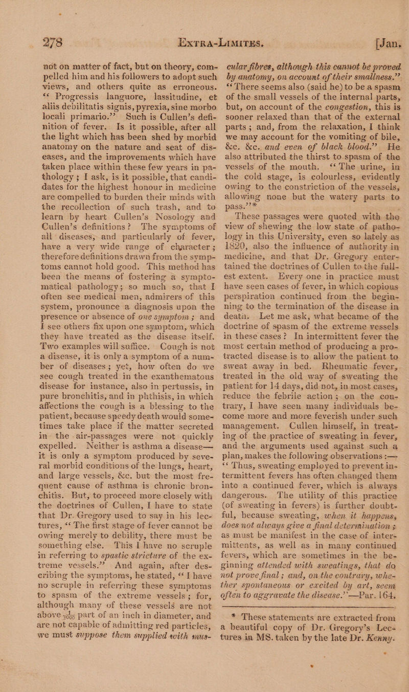 not on matter of fact, but on theory, com¬ pelled him and his followers to adopt such views, and others quite as erroneous. Progressis languore, lassitudine, et aliis debilitatis signis, pyrexia, sine morbo locali primario.” Such is Cullen’s defi¬ nition of fever. Is it possible, after all the light which has been shed by morbid anatomy on the nature and seat of dis¬ eases, and the improvements which have taken place within these few years in pa¬ thology • I ask, is it possible, that candi¬ dates for the highest honour in medicine are compelled to burden their minds with the recollection of such trash, and to learn by heart Cullen’s Nosology and Cullen’s definitions ? The symptoms of all diseases, and particularly of fever, have a very wide range of character; therefore definitions drawn from the symp¬ toms cannot hold good. This method has been the means of fostering a sympto- matical pathology; so much so, that I often see medical men, admirers of this system, pronounce a diagnosis upon the presence or absence of one symptom ; and I see others fix upon one symptom, which they have treated as the disease itself. Two examples will suffice. Cough is not a disease, it is only a symptom of a num¬ ber of diseases ; yet, how often do we see cough treated in the exanthematous disease for instance, also in pertussis, in pure bronchitis, and in phthisis, in which affections the cough is a blessing to the patient, because speedy death would some¬ times take place if the matter secreted in the air-passages were not quickly expelled. Neither is asthma a disease— it is only a symptom produced by seve¬ ral morbid conditions of the lungs, heart, and large vessels, &e. but the most fre¬ quent cause of asthma is chronic bron¬ chitis. But, to proceed more closely with the doctrines of Cullen, I have to state that Dr. Gregory used to say in his lec¬ tures, c< The first stage of fever cannot be owing merely to debility, there must be something else. This I have no scruple in referring to spastic stricture of the ex¬ treme vessels.” And again, after des¬ cribing the symptoms, he stated, “ 1 have no scruple in referring these symptoms to spasm of the extreme vessels ; for, cular fibres, although this cannot be proved by anatomy, on account of their smallness.” ((There seems also (said he) to be a spasm of the small vessels of the internal parts, but, on account of the congestion, this is sooner relaxed than that of the external parts ; and, from the relaxation, I think we may account for the vomiting of bile, &c. &c. and even of black blood.” He also attributed the thirst to spasm of the vessels of the mouth. “ The urine, in the cold stage, is colourless, evidently owing to the constriction of the vessels, allowing none but the watery parts to pass.”* These passages were quoted with the view of shewing the low state of patho¬ logy in this University, even so lately as 1820, also the influence of authority in medicine, and that Dr. Gregory enter¬ tained the doctrines of Cullen to the full¬ est extent. Every one in practice must have seen cases of fever, in which copious perspiration continued from the begin¬ ning to the termination of the disease in deatn. Let me ask, what became of the doctrine of spasm of the extreme vessels in these cases ? In intermittent fever the most certain method of producing a pro¬ tracted disease is to allow the patient to sweat away in bed. Rheumatic fever, treated in the old way of sweating the patient for 14 days, did not, in most cases, reduce the febrile action ; on the con¬ trary, I have seen many individuals be¬ come more and more feverish under such management. Cullen himself, in treat¬ ing of the practice of sweating in fever, and the arguments used against such a plan, makes the following observations :—- “ Thus, sweating employed to prevent in¬ termittent fevers has often changed them into a continued fever, which is always dangerous. The utility of this practice (of sweating in fevers) is further doubt¬ ful, because sweating, when it happens, does not always give a final determination ; as must be manifest in the case of inter- mittents, as well as in many continued fevers, which are sometimes in the be¬ ginning attended with sweatings, that do not prove final; and, on the contrary, whe¬ ther spontaneous or excited by art, seem often to aggravate the disease.’'—Par. 164. although many of these vessels are not above ?oo5 part oi an inch in diameter, and * These statements are extracted from are not capable of admitting red particles, a beautiful copy of Dr. Gregory’s Lec- we must suppose them supplied with mus- tures in MS. taken by the late Dr. Kenny.