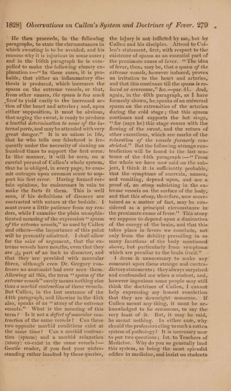 He then proceeds, in the following paragraphs, to state the circumstances in which sweating is to be avoided, and his reasons why it is injurious in some cases ; and in the 166th paragraph he is com¬ pelled to make the following clumsy ex¬ planation :—“ In these cases, it is pro¬ bable, that either an inflammatory dia¬ thesis is produced, which increases the spasm on the extreme vessels, or that, from other causes, the spasm is too much fixed to yield easily to the increased ac¬ tion of the heart and arteries ; and, upon either supposition, it must be obvious, that urging the sweat, is ready to produce a hurtful determination to some of the in¬ ternal parts, and maybe attended with very great danger.” It is an axiom in life, that he who tells one falsehood is fre¬ quently under the necessity of sinning an hundred times to support the first error. In like manner, it will be seen, on a careful perusal of Cullen’s whole system, that he is obliged, in every page, to com¬ mit outrages upon common sense to sup¬ port his first error. Having formed cer¬ tain opinions, he endeavours in vain to make the facts fit them. This is well seen, if his definitions of diseases are contrasted with nature at the bedside. I must crave a little patience from my rea¬ ders, while I examine the plain unsophis¬ ticated meaning of the expression “ spasm of the extreme vessels ,” as used by Cullen and others—the importance of this point will be presently admitted. I shall allow for the sake of argument, that the ex¬ treme vessels have mouths, even that they are ^ part of an inch in diameter, and that they are provided with muscular fibres, although even Dr. Gregory con¬ fesses no anatomist had ever seen them. Allowing all this, the term “spasm of the extreme vessels” surely means nothing else than a morbid contraction of these vessels. But Cullen, in the last sentence of the 44th paragraph, and likewise in the 45th also, speaks of an “ atony of the extreme vessels.” What is the meaning of this term ? Is it not a defect of muscular con¬ traction of the same vessels ? Can these two opposite morbid conditions exist at the same time ? Can a morbid contrac¬ tion (spasm) and a morbid relaxation (atony) co-exist in the same vessels ?— Gentle reader, if you feel your under¬ standing rather insulted by these queries. the injury is not inflicted by me, but by Cullen and his disciples. Attend to Cul¬ len’s statement, first, with respect to the existence of spasm as an essential part of the proximate cause of fever. “ The idea of fever, then, may be, that a spasm of the extreme vessels, however induced, proves an irritation to the heart and arteries, and that this continues till the spasm is re¬ laxed or overcome,” &c.—par. 41. And, again, in the 40th paragraph, as I have formerly shown, he speaks of an universal spasm on the extremities of the arteries during the cold stage ; that this spasm continues and supports the hot stage, “ for (says he) this stage ceases with the flowing of the sweat, and the return of other excretions, which are marks of the relaxation of the vessels formerly con¬ stricted.” But the following strange con¬ tradiction will be found in the last sen¬ tence of the 44th paragraph :—“ From the whole we have now said on the sub¬ ject, I think it is sufficiently probable, that the symptoms of anorexia, nausea, and vomiting, depend upon, and are a proof of, an atony subsisting in the ex¬ treme vessels on the surface of the body, and that this atony, therefore, now ascer¬ tained as a matter of fact, may be con¬ sidered as a principal circumstance in the proximate cause of fever.” This atony we suppose to depend upon a diminution of the energy of the brain, and that this takes place in fevers we conclude, not only from the debility prevailing in so many functions of the body mentioned above, but particularly from symptoms which are peculiar to the brain itself.” .1 deem it unnecessary to make any comment upon these strange and contra¬ dictory statements ; they always surprised and confounded me when a student, and, however ingenious some people may still think the doctrines of Cullen, I cannot help expressing my honest conviction that they are downright nonsense. If Cullen meant any thing, it must be ac¬ knowledged to be erroneous, to say the very least of it. But, it may be said, he meant nothing. In either cas'e, why should the profession cling to such a rotten system of pathology? It is necessary now to put two questions ; 1st. to Teachers of Medicine. Why do you so generally laud this system, as being the most splendid edifice in medicine, and insist on students-