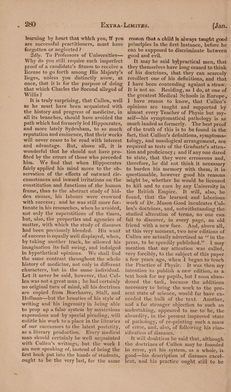 * learning by heart that which you, ff you are successful practitioners, must have forgotten or neglected ? 2dly. To Professors of Universities— Why do you still require such imperfect proof of a candidate’s fitness to receive a license to go forth among His Majesty’s lieges, unless you distinctly avow, at once, that it is for the purpose of doing that which Charles the Second alleged of Willis ? It is truly surprising, that Cullen, well as he must have been acquainted with the history and progress of medicine, in all its branches, should have avoided the path which had formerly led Hippocrates, and more lately Sydenham, to so much reputation and eminence, that their works will never cease to be read with interest and advantage. But, above all, it is wonderful that he should not have pro¬ fited by the errors of those who preceded him. We find that when Hippocrates fairly applied his mind more to the ob¬ servation of the effects of outward cir¬ cumstances and inward irritations on the constitution and functions of the human frame, than to the abstract study of hid¬ den causes, his labours were crowned with success; and he was still more for¬ tunate in his researches, when he avoided, not only the superstitions of the times, but, also, the properties and agencies of matter, with which the study of diseases had been previously blended. His want of success is equally well displayed, when, by taking another track, he allowed his imagination its full swing, and indulged in hypothetical opinions. We shall find the same contrast throughout the whole history of medicine, not only in different characters, but in the same individual. Let it never be said, however, that Cul¬ len was not a great man ; he had certainly no original turn of mind, all his doctrines are copied from Roerhaave, Stall, and Hoffman—but the beauties of his style of writing and his ingenuity in being able to prop up a false system by mysterious expressions and by special pleading, will entitle his work to a place in the libraries of our successors to the latest posterity, as a literary production. Every medical man should certainly be well acquainted with Cullen’s writings, but the work I am now speaking of, instead of being the first book put into the hands of students, ought to be the very last, for the same reason that a child is always taught good principles in the first Instance, before be can be supposed to discriminate between good and evil. It may be said by*, practical men, that they themselves have long ceased to think of his doctrines, that they can scarcely recollect one of his definitions, and that I have been contending against a straw. It is not so. Residing, as I do, at one of the greatest Medical Schools in Europe, I have reason to know, that Cullen’s opinions are taught and supported by almost every Teacher of Physic but my¬ self—his symptomatical pathology is as much lauded as formerly. The best proof of the truth of this is to be found in the fact, that Cullen’s definitions, symptoma¬ tology, and nosological arrangement, are required as tests of the Graduate’s atten¬ tion and proficiency; and if any one dared to state, that they were erroneous and, therefore, he did not think it necessary to burden his memory with them, it is questionable, however good his reasons might be, whether he would be licensed to kill and to cure by any University in the British Empire. It will, also, be found, that the learned and laborious work of Dr. Mason Good inculcates Cul¬ len’s doctrines, and, notwithstanding the studied alteration of terms, no one can fail to discover, in every page, an old friend with a new face. And, above all, at this very moment, two new editions of Cullen are actually advertised as <c in the press, to be speedily published.” I may mention that my attention was called, very forcibly, to the subject of this paper a few years ago, when I began to teach the Practice of Physic. It was then my intention to publish a new edition, as a text book for my pupils, but I soon aban¬ doned the task, because the additions necessary to bring the work to the pre¬ sent state of science, would far have ex¬ ceeded the bulk of the text. Another, and a far stronger objection to such an undertaking, appeared to me to be, the absurdity, in the present improved state of pathology, of re-printing such a mass of error, and, also, of following his clas¬ sification of diseases. It will doubtless be said that, although the doctrines of Cullen may be founded in error, yet his system, as a whole, is good—his description of diseases excel¬ lent, and his practice ought still to be