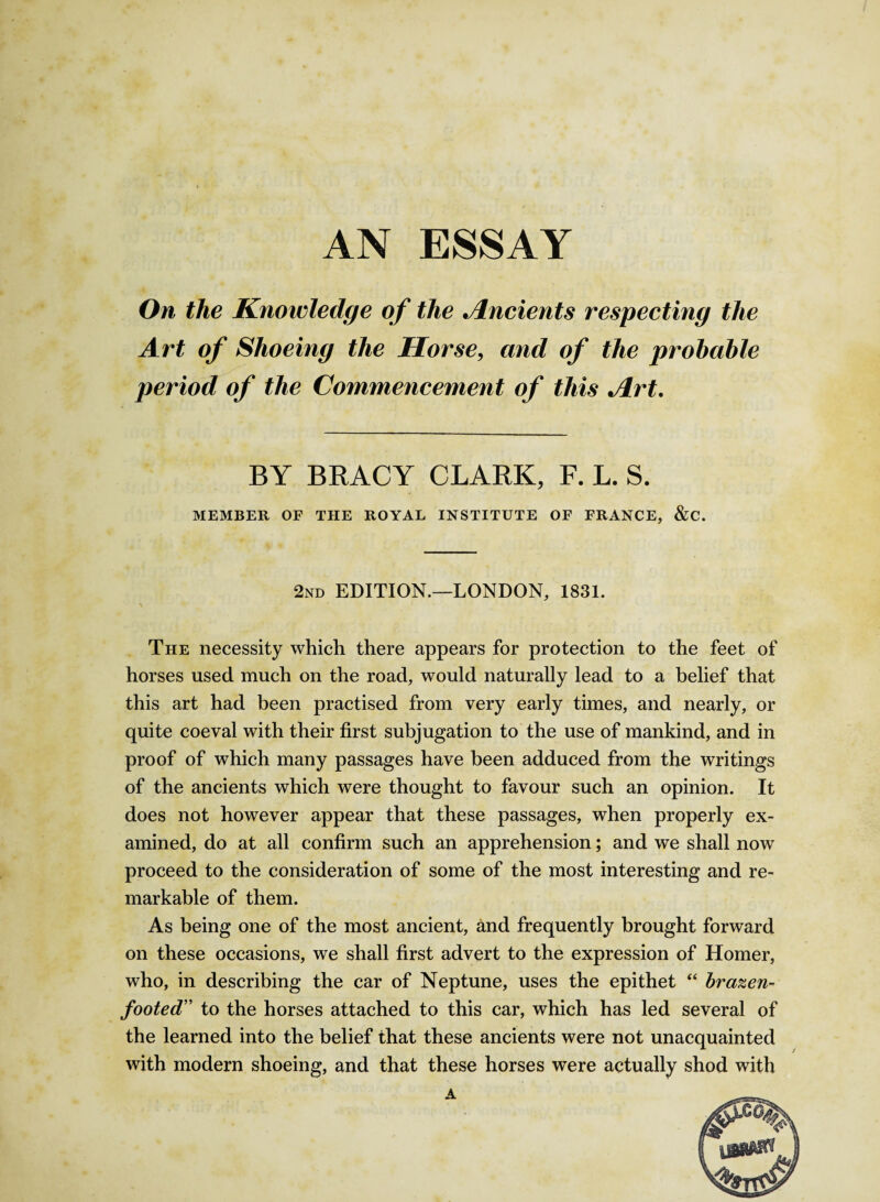 AN ESSAY On the Knowledge of the . Indents respecting the Art of Shoeing the Horse, and of the probable period of the Commencement of this Art. BY BRACY CLARK, F. L. S. MEMBER OF THE ROYAL INSTITUTE OF FRANCE, &C. 2nd EDITION.—LONDON, 1831. The necessity which there appears for protection to the feet of horses used much on the road, would naturally lead to a belief that this art had been practised from very early times, and nearly, or quite coeval with their first subjugation to the use of mankind, and in proof of which many passages have been adduced from the writings of the ancients which were thought to favour such an opinion. It does not however appear that these passages, when properly ex¬ amined, do at all confirm such an apprehension; and we shall now proceed to the consideration of some of the most interesting and re¬ markable of them. As being one of the most ancient, and frequently brought forward on these occasions, we shall first advert to the expression of Homer, who, in describing the car of Neptune, uses the epithet “ brazen¬ footed” to the horses attached to this car, which has led several of the learned into the belief that these ancients were not unacquainted with modern shoeing, and that these horses were actually shod with A