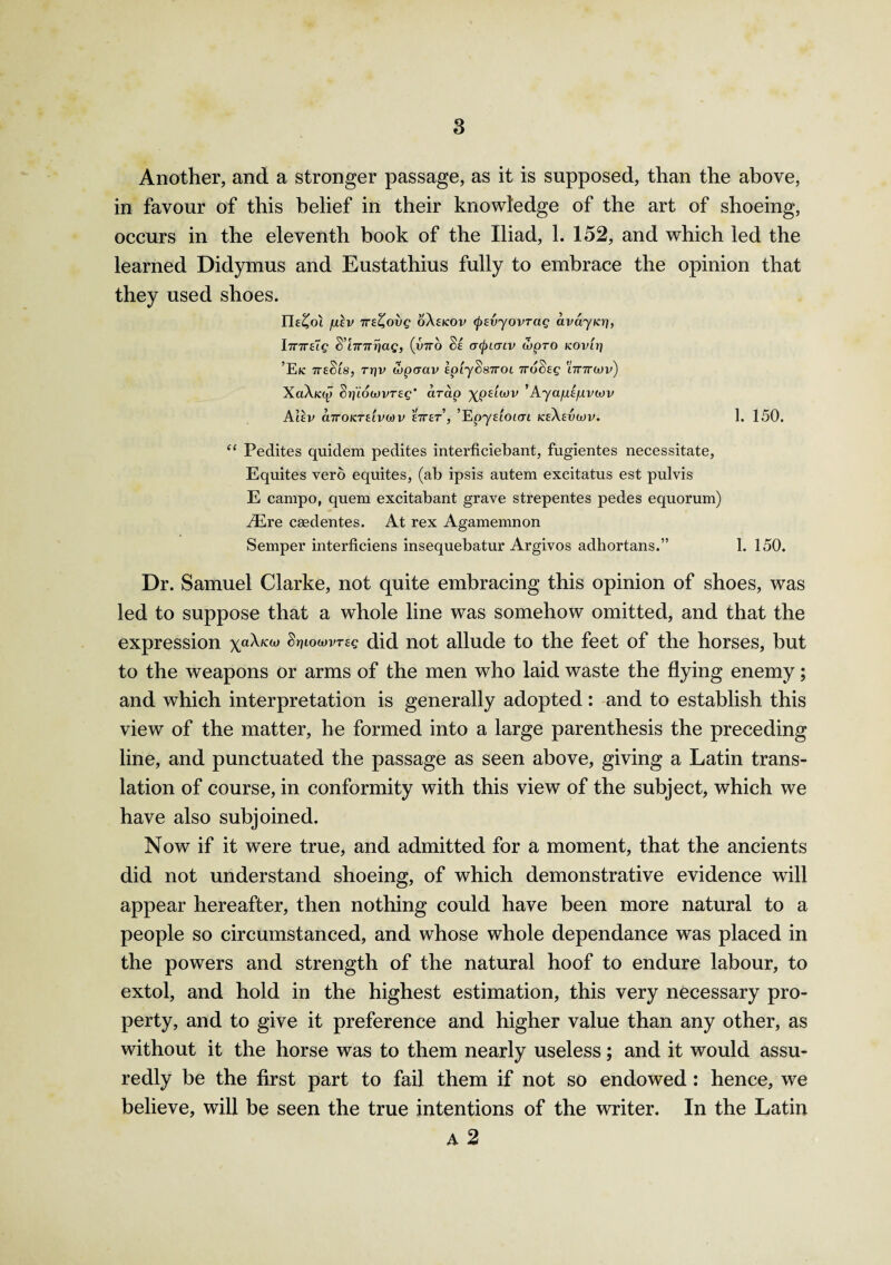 Another, and a stronger passage, as it is supposed, than the above, in favour of this belief in their knowledge of the art of shoeing, occurs in the eleventh book of the Iliad, 1. 152, and which led the learned Didymus and Eustathius fully to embrace the opinion that they used shoes. Eb^oi fXEV 7TE^ovg oAekov (f>8vyovTag avayia), I7T7T£Tc S’iTnrrjag, (v7ro §e acpicrcv S)pro KOvtr) ’E/c 7TE§t8, rrjv wpaav Ip'iySsTroi iro^Eg ’lttttwv) XaAicop Srjiowvreg' cirdp \pELMV ’Ayapl/uviov Alev d.7rOKTELVO)V £7TET, ^pyELOKTL KeAeVOJV. 1. 150. “ Peclites quidem pedites interficiebant, fugientes necessitate, Equites vero equites, (ab ipsis autem excitatus est pulvis E campo, quem excitabant grave strepentes pedes equorum) iEre caedentes. At rex Agamemnon Semper interficiens insequebatur Argivos adhortans.” 1. 150. Dr. Samuel Clarke, not quite embracing this opinion of shoes, was led to suppose that a whole line was somehow omitted, and that the expression xa^K(u Stjiowvtec did not allude to the feet of the horses, but to the weapons or arms of the men who laid waste the flying enemy; and which interpretation is generally adopted: and to establish this view of the matter, he formed into a large parenthesis the preceding line, and punctuated the passage as seen above, giving a Latin trans¬ lation of course, in conformity with this view of the subject, which we have also subjoined. Now if it were true, and admitted for a moment, that the ancients did not understand shoeing, of which demonstrative evidence will appear hereafter, then nothing could have been more natural to a people so circumstanced, and whose whole dependance was placed in the powers and strength of the natural hoof to endure labour, to extol, and hold in the highest estimation, this very necessary pro¬ perty, and to give it preference and higher value than any other, as without it the horse was to them nearly useless; and it would assu¬ redly be the first part to fail them if not so endowed : hence, we believe, will be seen the true intentions of the writer. In the Latin A 2