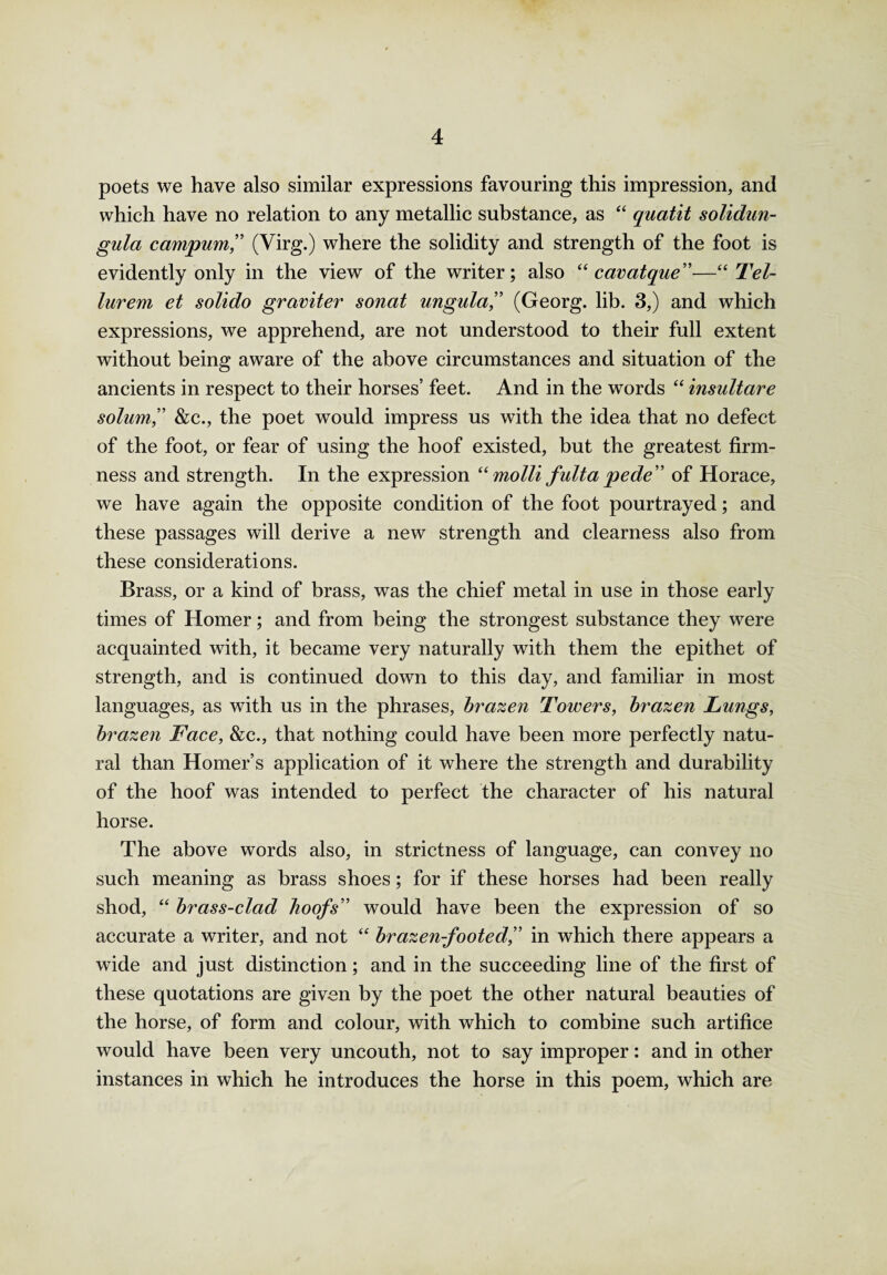 poets we have also similar expressions favouring this impression, and which have no relation to any metallic substance, as “ quatit solidun- gula campum,” (Virg.) where the solidity and strength of the foot is evidently only in the view of the writer; also “ cavatque”—“ Tel- lurem et solido graviter sonat ungula,” (Georg, lib. 3,) and which expressions, we apprehend, are not understood to their full extent without being aware of the above circumstances and situation of the ancients in respect to their horses’ feet. And in the words “ insultare solum” &c., the poet would impress us with the idea that no defect of the foot, or fear of using the hoof existed, but the greatest firm¬ ness and strength. In the expression “ mo Hi fulta pede” of Horace, we have again the opposite condition of the foot pourtrayed; and these passages will derive a new strength and clearness also from these considerations. Brass, or a kind of brass, was the chief metal in use in those early times of Homer; and from being the strongest substance they were acquainted with, it became very naturally with them the epithet of strength, and is continued down to this day, and familiar in most languages, as with us in the phrases, brazen Towers, brazen Lungs, brazen Face, &c., that nothing could have been more perfectly natu¬ ral than Homer’s application of it where the strength and durability of the hoof was intended to perfect the character of his natural horse. The above words also, in strictness of language, can convey no such meaning as brass shoes; for if these horses had been really shod, “ brass-clad hoofs” would have been the expression of so accurate a writer, and not “ brazen-footed,” in which there appears a wide and just distinction; and in the succeeding line of the first of these quotations are given by the poet the other natural beauties of the horse, of form and colour, with which to combine such artifice would have been very uncouth, not to say improper: and in other instances in which he introduces the horse in this poem, which are