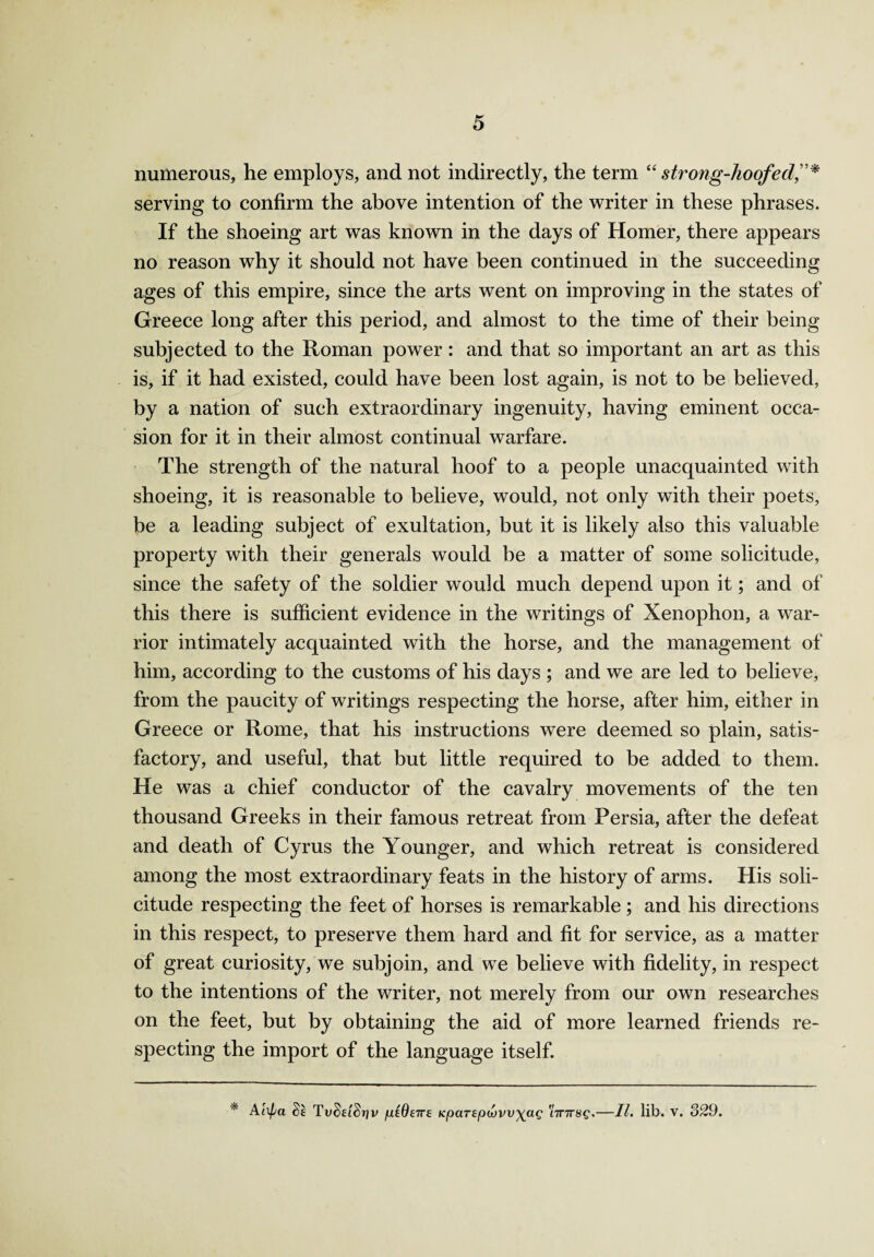 numerous, he employs, and not indirectly, the term “strong-hoofed serving to confirm the above intention of the writer in these phrases. If the shoeing art was known in the days of Homer, there appears no reason why it should not have been continued in the succeeding ages of this empire, since the arts went on improving in the states of Greece long after this period, and almost to the time of their being subjected to the Roman power : and that so important an art as this is, if it had existed, could have been lost again, is not to be believed, by a nation of such extraordinary ingenuity, having eminent occa¬ sion for it in their almost continual warfare. The strength of the natural hoof to a people unacquainted with shoeing, it is reasonable to believe, would, not only with their poets, be a leading subject of exultation, but it is likely also this valuable property with their generals would be a matter of some solicitude, since the safety of the soldier would much depend upon it; and of this there is sufficient evidence in the writings of Xenophon, a war¬ rior intimately acquainted with the horse, and the management of him, according to the customs of his days ; and we are led to believe, from the paucity of writings respecting the horse, after him, either in Greece or Rome, that his instructions were deemed so plain, satis¬ factory, and useful, that but little required to be added to them. He was a chief conductor of the cavalry movements of the ten thousand Greeks in their famous retreat from Persia, after the defeat and death of Cyrus the Younger, and which retreat is considered among the most extraordinary feats in the history of arms. His soli¬ citude respecting the feet of horses is remarkable; and his directions in this respect, to preserve them hard and fit for service, as a matter of great curiosity, we subjoin, and we believe with fidelity, in respect to the intentions of the writer, not merely from our own researches on the feet, but by obtaining the aid of more learned friends re¬ specting the import of the language itself. * Alipa TvSeiSriv piQeire KpaT£p(vvv\ag 'iTnrsg.—II. lib. v. 329.