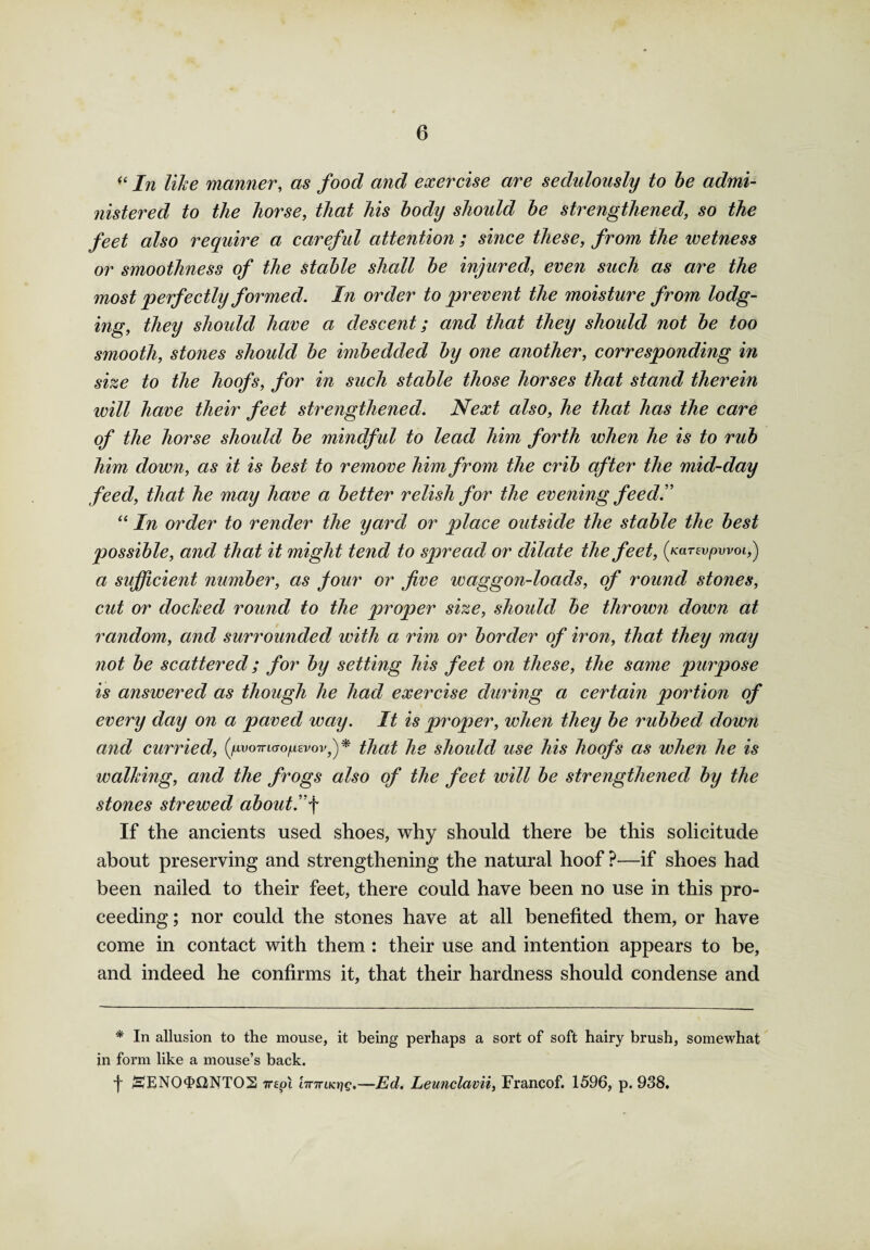 (( In like manner, as food and exercise are sedulously to be admi¬ nistered to the horse, that his body should be strengthened, so the feet also require a careful attention ; since these, from the wetness or smoothness of the stable shall be injured, even such as are the most perfectly formed. In order to prevent the moisture from lodg¬ ing, they should have a descent; and that they should not be too smooth, stones should be imbedded by one another, corresponding in size to the hoofs, for in such stable those horses that stand therein will have their feet strengthened. Next also, he that has the care of the horse should be mindful to lead him forth when he is to rub him down, as it is best to remove him from the crib after the mid-day feed, that he may have a better relish for the evening feed. “ In order to render the yard or place outside the stable the best possible, and that it might tend to spread or dilate the feet, (jar^pwoi,) a sufficient number, as jour or five waggon-loads, of round stones, cut or docked round to the proper size, should be thrown down at random, and surrounded with a rim or border of iron, that they may not be scattered; for by setting his feet on these, the same purpose is answered as though he had exercise during a certain portion of every day on a paved way. It is proper, when they be rubbed down and curried, {gvomao^vovj)* that he should use his hoofs as when he is walking, and the frogs also of the feet will be strengthened by the stones strewed about.f If the ancients used shoes, why should there be this solicitude about preserving and strengthening the natural hoof ?—if shoes had been nailed to their feet, there could have been no use in this pro¬ ceeding ; nor could the stones have at all benefited them, or have come in contact with them : their use and intention appears to be, and indeed he confirms it, that their hardness should condense and * In allusion to the mouse, it being perhaps a sort of soft hairy brush, somewhat in form like a mouse’s back. f jEJENO^flNTOS 7repi 'nnriKriq.—Ed. Leunclavii, Francof. 1596, p. 938.
