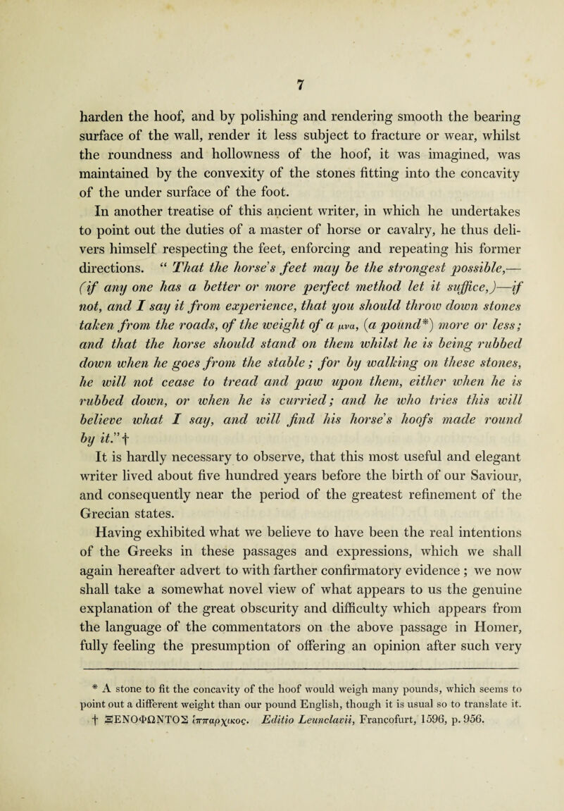 harden the hoof, and by polishing and rendering smooth the bearing surface of the wall, render it less subject to fracture or wear, whilst the roundness and hollowness of the hoof, it was imagined, was maintained by the convexity of the stones fitting into the concavity of the under surface of the foot. In another treatise of this ancient writer, in which he undertakes to point out the duties of a master of horse or cavalry, he thus deli¬ vers himself respecting the feet, enforcing and repeating his former directions. “ That the horse s feet may he the strongest possible,— (if any one has a better or more perfect method let it suffice,)—if not, and I say it from experience, that you should throw down stones taken from the roads, of the weight of a pva, (a pound*) more or less; and that the horse should stand on them whilst he is being rubbed down when he goes from the stable ; for by walking on these stones, he will not cease to tread and paw upon them, either when he is rubbed down, or when he is curried; and he who tries this will believe what I say, and will find his horse s hoofs made round by it!' f It is hardly necessary to observe, that this most useful and elegant writer lived about five hundred years before the birth of our Saviour, and consequently near the period of the greatest refinement of the Grecian states. Having exhibited what we believe to have been the real intentions of the Greeks in these passages and expressions, which we shall again hereafter advert to with farther confirmatory evidence ; we now shall take a somewhat novel view of what appears to us the genuine explanation of the great obscurity and difficulty which appears from the language of the commentators on the above passage in Homer, fully feeling the presumption of offering an opinion after such very * A stone to fit the concavity of the hoof would weigh many pounds, which seems to point out a different weight than our pound English, though it is usual so to translate it. f SENO<E>i2NTOS 'nnrapx<-KOQ. Eclitio Leunclavii, Francofurt, 1596, p. 956.