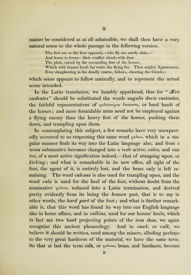 matter be considered as at all admissible, we shall then have a very natural sense to the whole passage in the following version. The foot are to the foot opposed,—who fly are surely slain,— And horse to horse : their conflict clouds with dust The plain, raised by the resounding feet of the horses, Which with brazen hoofs lay waste the flying foe. Then mighty Agamemnon, Ever slaughtering in his deadly course, follows, cheering the Greeks; which sense appears to follow naturally, and to represent the actual scene intended. In the Latin translation, we humbly apprehend, that for “ JEre ccedentes” should be substituted the words ungulis diiris vastantes, the faithful representatives of xa^KOVVXoig ^towvrcc, or hard hoofs of the horses; and more formidable arms need not be employed against a flying enemy than the heavy feet of the horses, pushing them down, and trampling upon them. In contemplating this subject, a few remarks have very unexpect¬ edly occurred to us respecting this same word xa^KW> which in a sin¬ gular manner finds its way into the Latin language also, and from a noun substantive becomes changed into a verb active, colco, and one too, of a most active signification indeed,—that of stamping upon, or kicking; and what is remarkable in its new office, all sight of the foot, the agent of it, is entirely lost, and the brass only is left re¬ maining. The word calcans is also used for trampling upon, and the word calx is used for the heel of the foot, without doubt from the nominative xa^K°s> reduced into a Latin termination, and derived pretty evidently from its being the brazen part, that is to say in other words, the hard part of the foot; and what is further remark¬ able is, that this word has found its way into our English language also in horse affairs, and in calkins, used for our horses’ heels, which in fact are two hard projecting points of the iron shoe, we again recognize this ancient phraseology. And in cawk, or calk, we believe it should be written, used among the miners, alluding perhaps to the very great hardness of the material, we have the same term. So that at last the term calk, or xa^K°s> brass, and hardness, become B