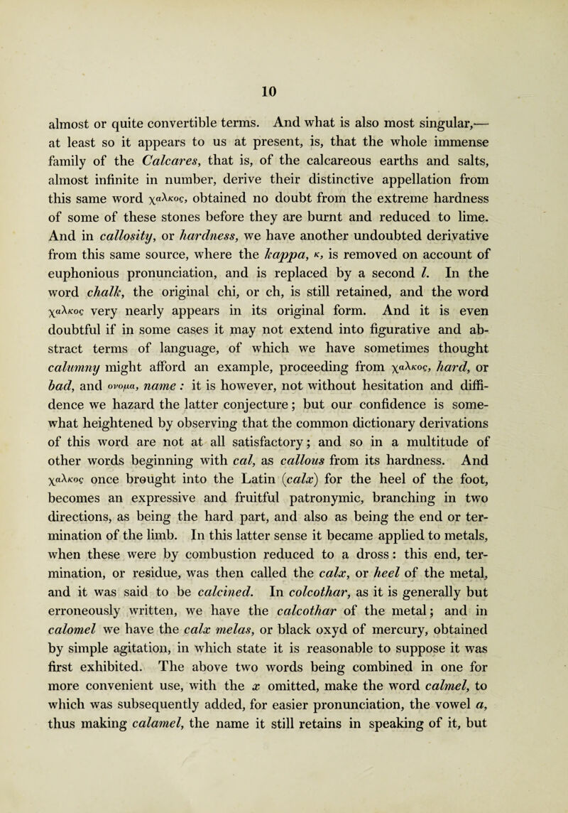 almost or quite convertible terms. And what is also most singular,— at least so it appears to us at present, is, that the whole immense family of the Calcares, that is, of the calcareous earths and salts, almost infinite in number, derive their distinctive appellation from this same word \a\Kog, obtained no doubt from the extreme hardness of some of these stones before they are burnt and reduced to lime. And in callosity, or hardness, we have another undoubted derivative from this same source, where the kappa, k, is removed on account of euphonious pronunciation, and is replaced by a second l. In the word chalk, the original chi, or ch, is still retained, and the word very nearly appears in its original form. And it is even doubtful if in some cases it may not extend into figurative and ab¬ stract terms of language, of which we have sometimes thought calumny might afford an example, proceeding from ya\K°q, hard, or had, and ovo^a, name: it is however, not without hesitation and diffi¬ dence we hazard the latter conjecture; but our confidence is some¬ what heightened by observing that the common dictionary derivations of this word are not at all satisfactory; and so in a multitude of other words beginning with cal, as callous from its hardness. And yaXuoq once brought into the Latin {calx) for the heel of the foot, becomes an expressive and fruitful patronymic, branching in two directions, as being the hard part, and also as being the end or ter¬ mination of the limb. In this latter sense it became applied to metals, when these were by combustion reduced to a dross: this end, ter¬ mination, or residue, was then called the calx, or heel of the metal, and it was said to be calcined. In colcothar, as it is generally but erroneously written, we have the calcothar of the metal; and in calomel we have the calx melas, or black oxyd of mercury, obtained by simple agitation, in which state it is reasonable to suppose it was first exhibited. The above two words being combined in one for more convenient use, with the x omitted, make the word calmel, to which was subsequently added, for easier pronunciation, the vowel a, thus making calamel, the name it still retains in speaking of it, but
