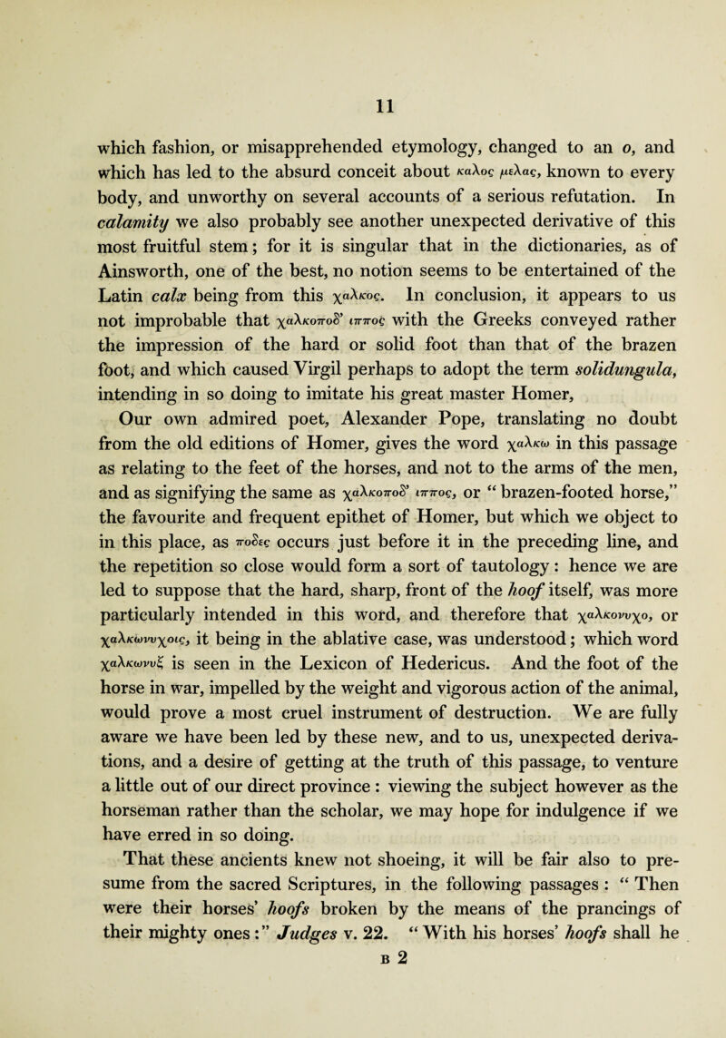 which fashion, or misapprehended etymology, changed to an o, and which has led to the absurd conceit about naXog /xe\ag, known to every body, and unworthy on several accounts of a serious refutation. In calamity we also probably see another unexpected derivative of this most fruitful stem; for it is singular that in the dictionaries, as of Ainsworth, one of the best, no notion seems to be entertained of the Latin calx being from this xa^K0^- In conclusion, it appears to us not improbable that xa^K07r0$’l7r7r°c with the Greeks conveyed rather the impression of the hard or solid foot than that of the brazen foot, and which caused Virgil perhaps to adopt the term solidungula, intending in so doing to imitate his great master Homer, Our own admired poet, Alexander Pope, translating no doubt from the old editions of Homer, gives the word xa^w in this passage as relating to the feet of the horses, and not to the arms of the men, and as signifying the same as xa^K07ro^ t7r7r°e> or “ brazen-footed horse,” the favourite and frequent epithet of Homer, but which we object to in this place, as ™$sg occurs just before it in the preceding line, and the repetition so close would form a sort of tautology: hence we are led to suppose that the hard, sharp, front of the hoof itself, was more particularly intended in this word, and therefore that xa^KOVVX°> or xa\Kd)vvxoig} it being in the ablative case, was understood; which word X«X«is seen in the Lexicon of Hedericus. And the foot of the horse in war, impelled by the weight and vigorous action of the animal, would prove a most cruel instrument of destruction. We are fully aware we have been led by these new, and to us, unexpected deriva¬ tions, and a desire of getting at the truth of this passage, to venture a little out of our direct province : viewing the subject however as the horseman rather than the scholar, we may hope for indulgence if we have erred in so doing. That these ancients knew not shoeing, it will be fair also to pre¬ sume from the sacred Scriptures, in the following passages : “ Then were their horses’ hoofs broken by the means of the prancings of their mighty ones Judges v. 22. “ With his horses’ hoofs shall he b 2