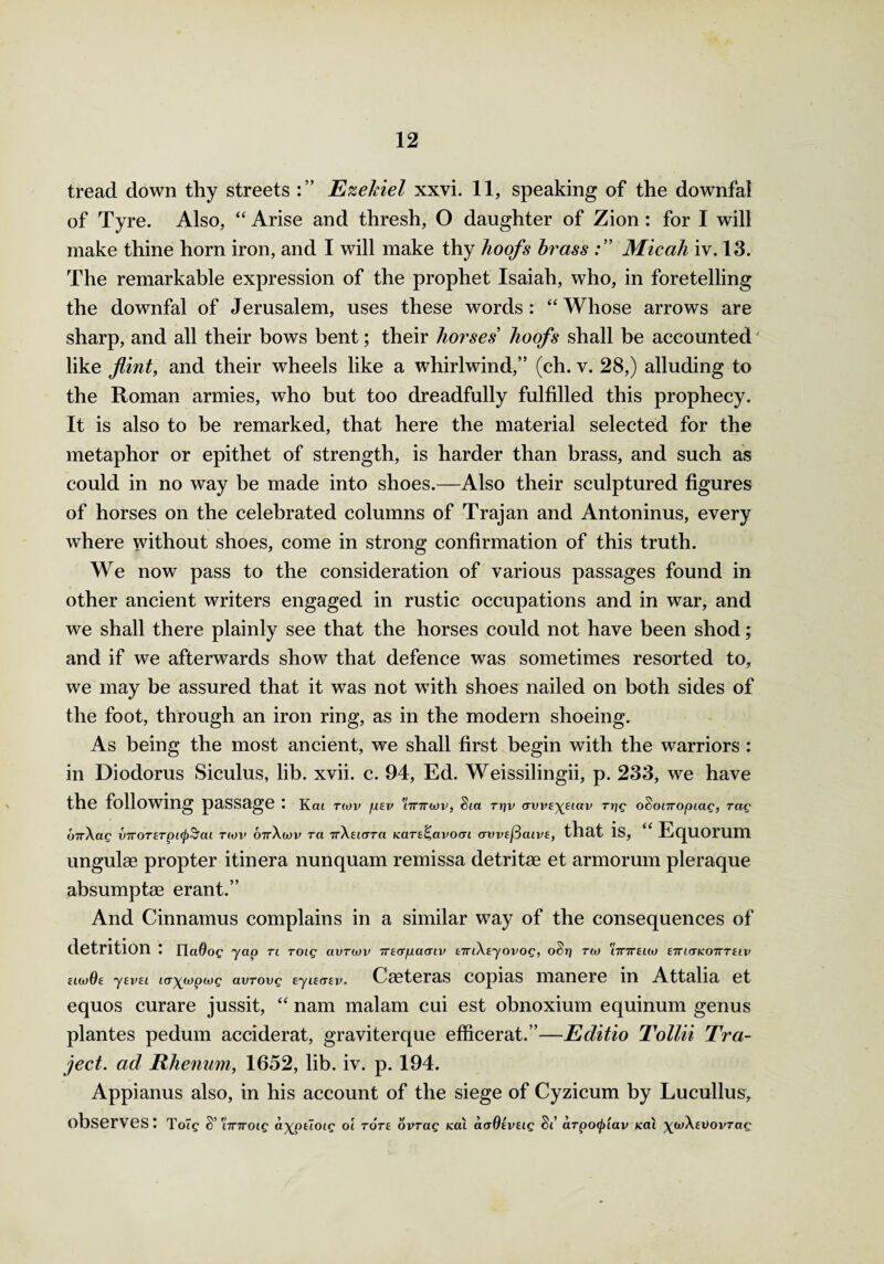 tread down thy streets Ezekiel xxvi. 11, speaking of the downfal of Tyre. Also, “ Arise and thresh, O daughter of Zion : for I will make thine horn iron, and I will make thy hoofs brass Micah iv. 13. The remarkable expression of the prophet Isaiah, who, in foretelling the downfal of Jerusalem, uses these words: “Whose arrows are sharp, and all their bows bent; their horses hoofs shall be accounted like flint, and their wheels like a whirlwind,” (ch. v. 28,) alluding to the Roman armies, who but too dreadfully fulfilled this prophecy. It is also to be remarked, that here the material selected for the metaphor or epithet of strength, is harder than brass, and such as could in no way be made into shoes.—Also their sculptured figures of horses on the celebrated columns of Trajan and Antoninus, every where without shoes, come in strong confirmation of this truth. We now pass to the consideration of various passages found in other ancient writers engaged in rustic occupations and in war, and we shall there plainly see that the horses could not have been shod; and if we afterwards show that defence was sometimes resorted to, we may be assured that it was not with shoes nailed on both sides of the foot, through an iron ring, as in the modern shoeing. As being the most ancient, we shall first begin with the warriors : in Diodorus Siculus, lib. xvii. c. 94, Ed. Weissilingii, p. 233, we have the following passage : k<m T(OV flEV t7T7r(t>V, Sia rrjv (TW£\eiav rrjg oSonropiag, rag ovAag v7TOTETpi<p5cu twv 07rAwv ret TrAeicTTa Kare^avocn avvE^aivE, that is, “ Equorum ungulae propter itinera nunquam remissa detritae et armorum pleraque absumptse erant.” And Cinnamus complains in a similar way of the consequences of detrition : na@oc yap ti roig avriov iTEcrpaaiv tmAtyovog, oSr] rw iinreuo ettictkoitteiv hwOe yeveL i<r\ix)piog avrovg EyuaEv. Caeteras copias manere in Attalia et equos curare jussit, “ nam malam cui est obnoxium equinum genus plantes pedum acciderat, graviterque efficerat.”—Editio Tollii Tra¬ ced. ad Rhenum, 1652, lib. iv. p. 194. Appianus also, in his account of the siege of Cyzicum by Lucullus, observes: t oig S' 'iinroig a^pEloig oi tote opTag kcu aoOEVEig Si a.Tpo(j>iav teal \wAEi)ovTag
