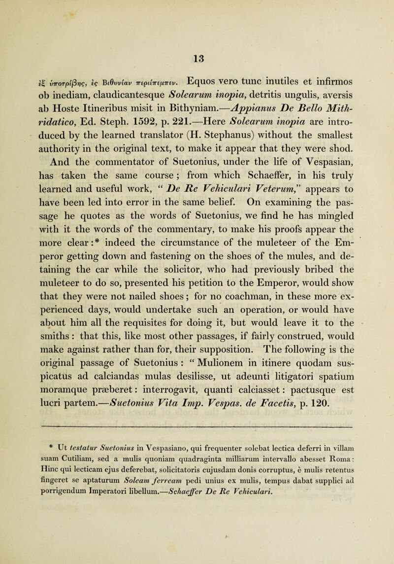 s£ vTrorp'ifSrjg, eg BtOvviav TrepieTre/unrev. Equos vero tunc inutiles et infirmos ob inediam, claudicantesque Solearum inopia, detritis ungulis, aversis ab Hoste Itineribus misit in Bithyniam.—Appianus De Bello Mith- ridatico, Ed. Steph. 1592, p. 221.—Here Solearum inopia are intro¬ duced by the learned translator (H. Stephanus) without the smallest authority in the original text, to make it appear that they were shod. And the commentator of Suetonius, under the life of Vespasian, has taken the same course; from which Schaeffer, in his truly learned and useful work, “ Be Re Vehiculari Veterum,” appears to have been led into error in the same belief. On examining the pas¬ sage he quotes as the words of Suetonius, we find he has mingled with it the words of the commentary, to make his proofs appear the more clear: * indeed the circumstance of the muleteer of the Em¬ peror getting down and fastening on the shoes of the mules, and de¬ taining the car while the solicitor, who had previously bribed the muleteer to do so, presented his petition to the Emperor, would show that they were not nailed shoes; for no coachman, in these more ex¬ perienced days, would undertake such an operation, or would have about him all the requisites for doing it, but would leave it to the smiths : that this, like most other passages, if fairly construed, would make against rather than for, their supposition. The following is the original passage of Suetonius : “ Mulionem in itinere quodam sus- picatus ad calciandas mulas desilisse, ut adeunti litigatori spatium moramque praeberet: interrogavit, quanti calciasset: pactusque est lucri partem.—Suetonius Vita Imp. Vespas. de Facetis, p. 120. * Ut testatur Suetonius in Vespasiano, qui frequenter solebat lectica deferri in villam suam Cutiliam, sed a mulis quoniam quadraginta milliarum intervallo abesset Roma: Hinc qui lecticam ejus deferebat, solicitatoris cujusdam donis corruptus, e mulis retentus fingeret se aptaturum Soleam ferream pedi unius ex mulis, tempus dabat supplici ad porrigendum Imperatori libellum.—Schaeffer De Re Vehiculari.