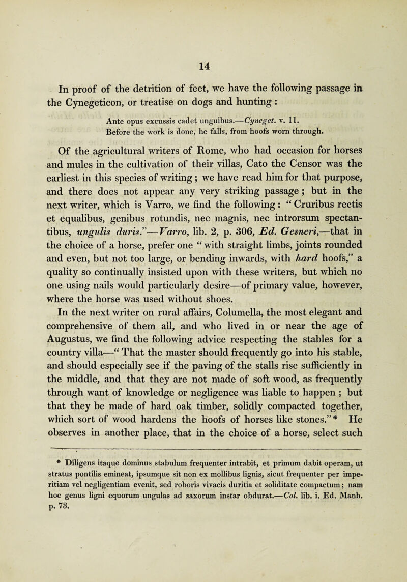 In proof of the detrition of feet, we have the following passage in the Cynegeticon, or treatise on dogs and hunting : Ante opus excussis cadet unguibus.—Cyneget. v. 11. Before the work is done, he falls, from hoofs worn through. Of the agricultural writers of Rome, who had occasion for horses and mules in the cultivation of their villas, Cato the Censor was the earliest in this species of writing; we have read him for that purpose, and there does not appear any very striking passage; but in the next writer, which is Varro, we find the following : “ Cruribus rectis et equalibus, genibus rotundis, nec magnis, nec introrsum spectan- tibus, ungulis duns!'—Varro, lib. 2, p. 306, Ed. Gesneri,—that in the choice of a horse, prefer one “ with straight limbs, joints rounded and even, but not too large, or bending inwards, with hard hoofs,” a quality so continually insisted upon with these writers, but which no one using nails would particularly desire—of primary value, however, where the horse was used without shoes. In the next writer on rural affairs. Columella, the most elegant and comprehensive of them all, and who lived in or near the age of Augustus, we find the following advice respecting the stables for a country villa—“ That the master should frequently go into his stable, and should especially see if the paving of the stalls rise sufficiently in the middle, and that they are not made of soft wood, as frequently through want of knowledge or negligence was liable to happen ; but that they be made of hard oak timber, solidly compacted together, which sort of wood hardens the hoofs of horses like stones.” * He observes in another place, that in the choice of a horse, select such * Diligens itaque dominus stabulum frequenter intrabit, et primum dabit operam, ut stratus pontilis emineat, ipsumque sit non ex mollibus lignis, sicut frequenter per impe- ritiam vel negligentiam evenit, sed roboris vivacis duritia et soliditate compactum; nam hoc genus ligni equorum ungulas ad saxorum instar obdurat,—Col. lib. i. Ed, Manh, p. 73.