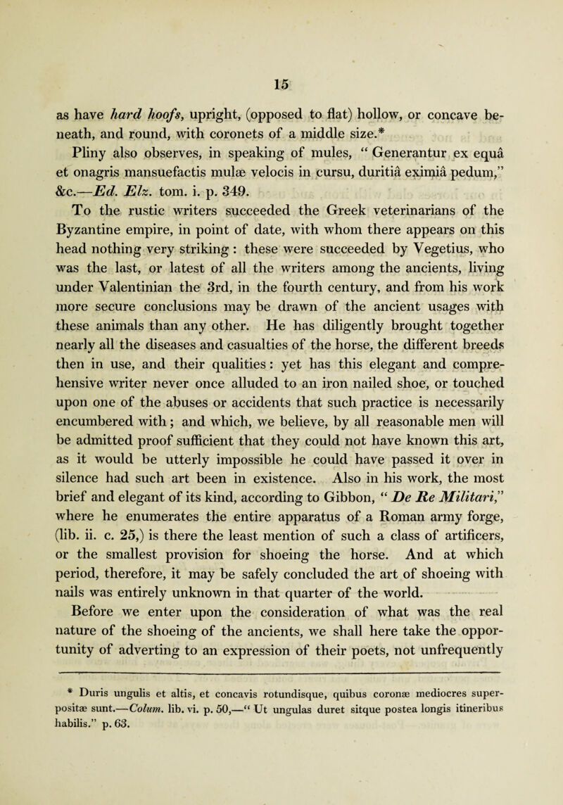 as have hard hoofs, upright, (opposed to flat) hollow, or concave be¬ neath, and round, with coronets of a middle size.* Pliny also observes, in speaking of mules, “ Generantur ex equa et onagris mansuefactis mulae velocis in cursu, duritia eximia pedum,” &c.—Ed. Eh. tom. i. p. 349. To the rustic writers succeeded the Greek veterinarians of the Byzantine empire, in point of date, with whom there appears on this head nothing very striking : these were succeeded by Vegetius, who was the last, or latest of all the writers among the ancients, living under Valentinian the 3rd, in the fourth century, and from his work more secure conclusions may be drawn of the ancient usages with these animals than any other. He has diligently brought together nearly all the diseases and casualties of the horse, the different breeds then in use, and their qualities: yet has this elegant and compre¬ hensive writer never once alluded to an iron nailed shoe, or touched upon one of the abuses or accidents that such practice is necessarily encumbered with; and which, we believe, by all reasonable men will be admitted proof sufficient that they could not have known this art, as it would be utterly impossible he could have passed it over in silence had such art been in existence. Also in his work, the most brief and elegant of its kind, according to Gibbon, “ De Re Militarif where he enumerates the entire apparatus of a Roman army forge, (lib. ii. c. 25,) is there the least mention of such a class of artificers, or the smallest provision for shoeing the horse. And at which period, therefore, it may be safely concluded the art of shoeing with nails was entirely unknown in that quarter of the world. Before we enter upon the consideration of what was the real nature of the shoeing of the ancients, we shall here take the oppor¬ tunity of adverting to an expression of their poets, not unfrequently * Duris ungulis et altis, et concavis rotundisque, quibus coronas mediocres super- positae sunt.—Colum. lib. vi. p. 50,—“ Ut ungulas duret sitque postea longis itineribus habilis.” p. 63.