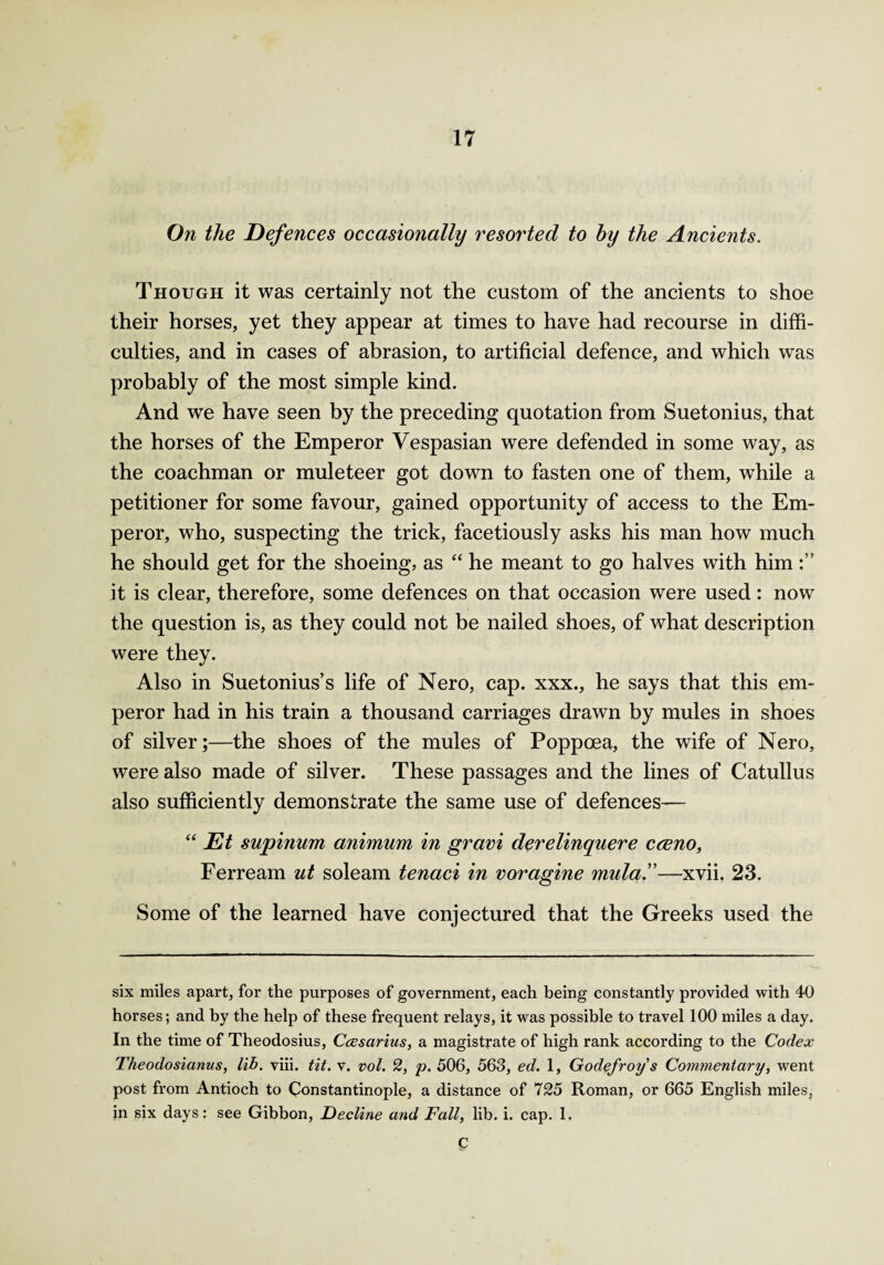 On the Defences occasionally resorted to hy the Ancients. Though it was certainly not the custom of the ancients to shoe their horses, yet they appear at times to have had recourse in diffi¬ culties, and in cases of abrasion, to artificial defence, and which was probably of the most simple kind. And we have seen by the preceding quotation from Suetonius, that the horses of the Emperor Vespasian were defended in some way, as the coachman or muleteer got down to fasten one of them, while a petitioner for some favour, gained opportunity of access to the Em¬ peror, who, suspecting the trick, facetiously asks his man how much he should get for the shoeing, as “ he meant to go halves with him it is clear, therefore, some defences on that occasion were used: now the question is, as they could not be nailed shoes, of what description were they. Also in Suetonius’s life of Nero, cap. xxx., he says that this em¬ peror had in his train a thousand carriages drawn by mules in shoes of silver;—the shoes of the mules of Poppoea, the wife of Nero, were also made of silver. These passages and the lines of Catullus also sufficiently demonstrate the same use of defences— “ Et supinum animum in gravi derelinquere cceno, Ferream ut soleam tenaci in voragine mula.”—xvii. 23. Some of the learned have conjectured that the Greeks used the six miles apart, for the purposes of government, each being constantly provided with 40 horses; and by the help of these frequent relays, it was possible to travel 100 miles a day. In the time of Theodosius, Ccesarius, a magistrate of high rank according to the Codex Theodosianus, lib. viii. tit. v. vol. 2, p. 506, 563, ed. 1, Godefroys Commentary, went post from Antioch to Constantinople, a distance of 725 Roman, or 665 English miles, in six days: see Gibbon, Decline and Fall, lib. i. cap. 1. p