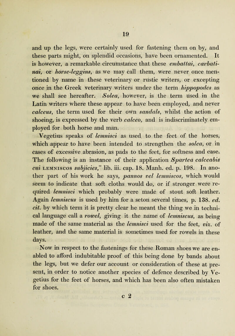 and up the legs, were certainly used for fastening them on by, and these parts might, on splendid occasions, have been ornamented. It is however, a remarkable circumstance that these embattai, carbati- nai, or horse-leggins, as we may call them, were never once men¬ tioned by name in these veterinary or rustic writers, or excepting once in the Greek veterinary writers under the term hippopodes as we shall see hereafter. Solea, however, is the term used in the Latin writers where these appear to have been employed, and never calceus, the term used for their own sandals, whilst the action of shoeing, is expressed by the verb calceo, and is indiscriminately em¬ ployed for both horse and man. Vegetius speaks of lemnisci as used to the feet of the horses, which appear to have been intended to strengthen the solea, or in cases of excessive abrasion, as pads to the feet, for softness and ease. The following is an instance of their application Spartea calceabis cui lemniscos subjicies,” lib. iii. cap. 18. Manh. ed. p. 198. In ano¬ ther part of his work he says, pannos vel lemniscos, which would seem to indicate that soft cloths would do, or if stronger were re¬ quired lemnisci which probably were made of stout soft leather. Again lemniscus is used by him for a seton several times, p. 138. ed. cit. by which term it is pretty clear he meant the thing we in techni¬ cal language call a rowel, giving it the name of lemniscus, as being made of the same material as the lemnisci used for the feet, viz. of leather, and the same material is sometimes used for rowels in these days. Now in respect to the fastenings for these Roman shoes we are en¬ abled to afford indubitable proof of this being done by bands about the legs, but we defer our account or consideration of these at pre¬ sent, in order to notice another species of defence described by Ve¬ getius for the feet of horses, and which has been also often mistaken for shoes. c 2