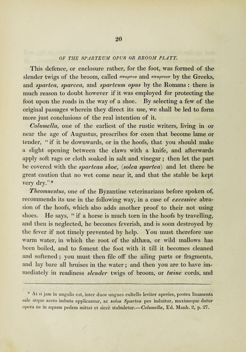 OF THE SPARTEUM OPUS OR BROOM PLATT. This defence, or enclosure rather, for the foot, was formed of the slender twigs of the broom, called raprov and <rn-apnov by the Greeks, and spartea, sparcea, and sparteum opus by the Romans : there is much reason to doubt however if it was employed for protecting the foot upon the roads in the way of a shoe. By selecting a few of the original passages wherein they direct its use, we shall be led to form more just conclusions of the real intention of it. Columella, one of the earliest of the rustic writers, living in or near the age of Augustus, prescribes for oxen that become lame or tender, “ if it be downwards, or in the hoofs, that you should make a slight opening between the claws with a knife, and afterwards apply soft rags or cloth soaked in salt and vinegar; then let the part be covered with the spartean shoe, (solea spartea) and let there be great caution that no wet come near it, and that the stable be kept very dry.”* Theomnestus, one of the Byzantine veterinarians before spoken of, recommends its use in the following way, in a case of excessive abra¬ sion of the hoofs, which also adds another proof to their not using shoes. He says, “ if a horse is much torn in the hoofs by travelling, and then is neglected, he becomes feverish, and is soon destroyed by the fever if not timely prevented by help. You must therefore use warm water, in which the root of the althaea, or wild mallows has been boiled, and to foment the foot with it till it becomes cleaned and softened; you must then file off the ailing parts or fragments, and lay bare all bruises in the water; and then you are to have im¬ mediately in readiness slender twigs of broom, or twine cords, and * At si jam in ungulis est, inter duos ungues cultello leviter aperies, postea linamenta sale atque aceto imbuta applicantur, ac solea Spartea pes induitur, maximeque datur opera ne in aquam pedem mittat et sicce stabuletur.— Columella, Ed. Manh. 2, p. 27.
