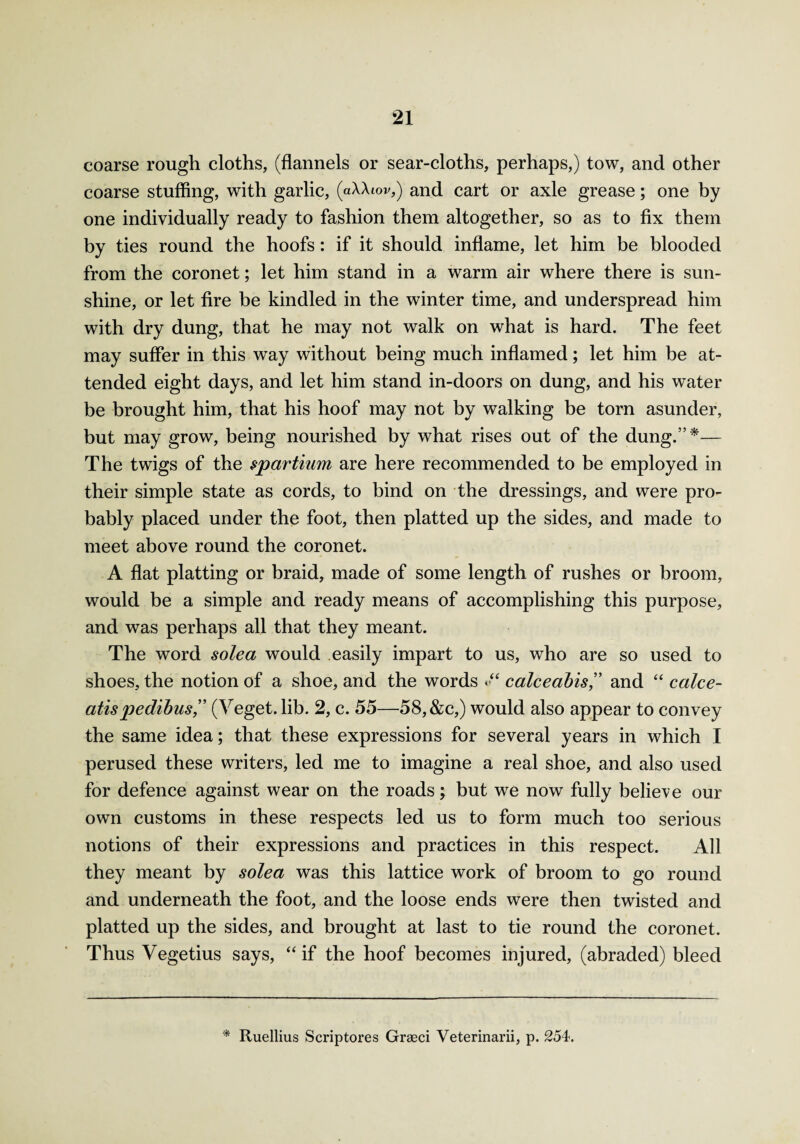 coarse rough cloths, (flannels or sear-cloths, perhaps,) tow, and other coarse stuffing, with garlic, (aAAiov,) and cart or axle grease; one by one individually ready to fashion them altogether, so as to fix them by ties round the hoofs: if it should inflame, let him be blooded from the coronet; let him stand in a warm air where there is sun¬ shine, or let fire be kindled in the winter time, and underspread him with dry dung, that he may not walk on what is hard. The feet may suffer in this way without being much inflamed; let him be at¬ tended eight days, and let him stand in-doors on dung, and his water be brought him, that his hoof may not by walking be torn asunder, but may grow, being nourished by what rises out of the dung.”*— The twigs of the spartium are here recommended to be employed in their simple state as cords, to bind on the dressings, and were pro¬ bably placed under the foot, then platted up the sides, and made to meet above round the coronet. A flat platting or braid, made of some length of rushes or broom, would be a simple and ready means of accomplishing this purpose, and was perhaps all that they meant. The word sole a would easily impart to us, who are so used to shoes, the notion of a shoe, and the words <•“ calceabis” and “ calce- atispedihus,” (Veget. lib. 2, c. 55—58, &c,) would also appear to convey the same idea; that these expressions for several years in which I perused these writers, led me to imagine a real shoe, and also used for defence against wear on the roads; but we now fully believe our own customs in these respects led us to form much too serious notions of their expressions and practices in this respect. All they meant by solea was this lattice work of broom to go round and underneath the foot, and the loose ends were then twisted and platted up the sides, and brought at last to tie round the coronet. Thus Vegetius says, “ if the hoof becomes injured, (abraded) bleed * Ruellius Scriptores Greed Veterinarii, p. 254.