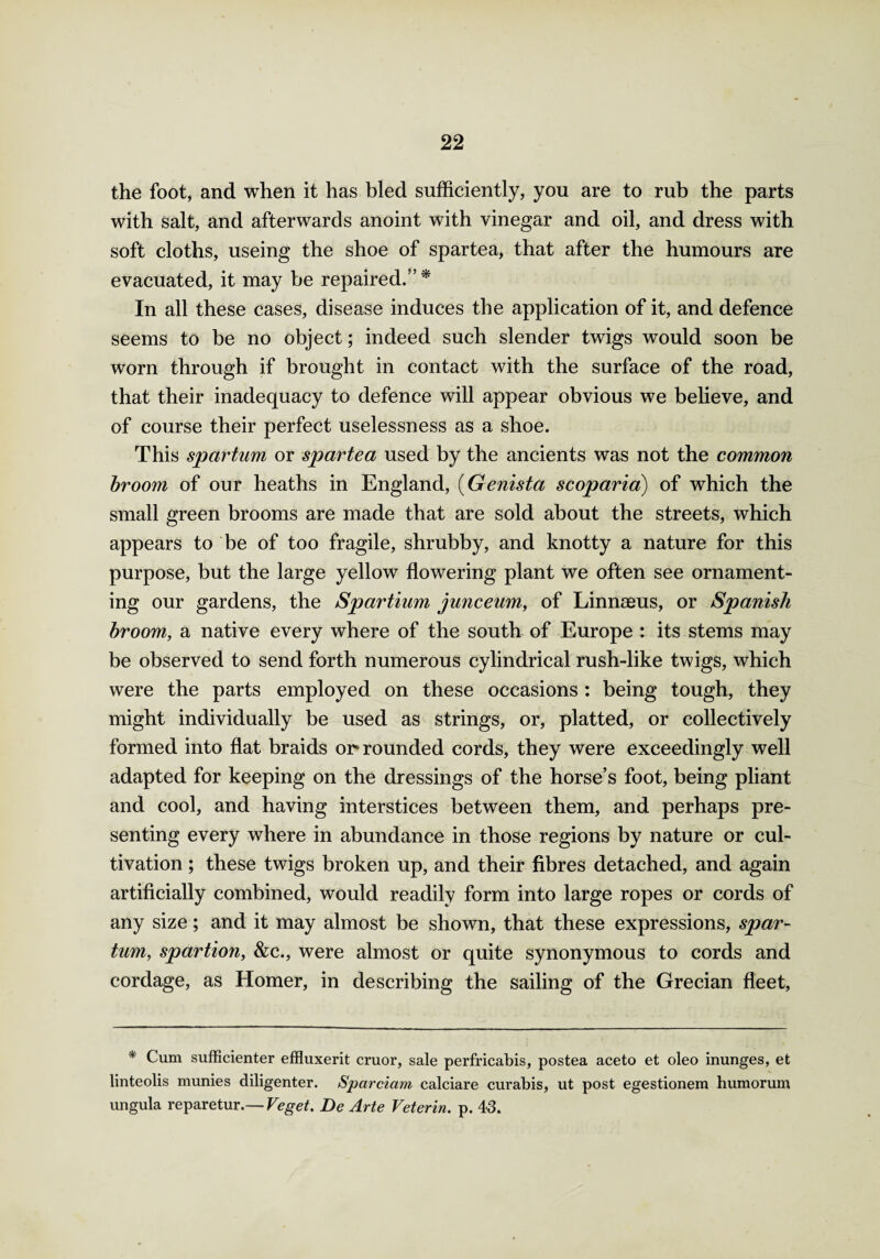the foot, and when it has bled sufficiently, you are to rub the parts with salt, and afterwards anoint with vinegar and oil, and dress with soft cloths, useing the shoe of spartea, that after the humours are evacuated, it may be repaired.” * In all these cases, disease induces the application of it, and defence seems to be no object; indeed such slender twigs would soon be worn through if brought in contact with the surface of the road, that their inadequacy to defence will appear obvious we believe, and of course their perfect uselessness as a shoe. This spartum or spartea used by the ancients was not the common broom of our heaths in England, (Genista scop aria) of which the small green brooms are made that are sold about the streets, which appears to be of too fragile, shrubby, and knotty a nature for this purpose, but the large yellow flowering plant we often see ornament¬ ing our gardens, the Spartium junceum, of Linnaeus, or Spanish broom, a native every where of the south of Europe : its stems may be observed to send forth numerous cylindrical rush-like twigs, which were the parts employed on these occasions: being tough, they might individually be used as strings, or, platted, or collectively formed into flat braids or* rounded cords, they were exceedingly well adapted for keeping on the dressings of the horse’s foot, being pliant and cool, and having interstices between them, and perhaps pre¬ senting every where in abundance in those regions by nature or cul¬ tivation ; these twigs broken up, and their fibres detached, and again artificially combined, would readily form into large ropes or cords of any size; and it may almost be shown, that these expressions, spar¬ tum,, spartion, &c., were almost or quite synonymous to cords and cordage, as Homer, in describing the sailing of the Grecian fleet, * Cum sufficienter effluxerit cruor, sale perfricabis, postea aceto et oleo inunges, et linteolis munies diligenter. Sparciam calciare curabis, ut post egestionem humorum ungula reparetur.— Veget. De Arte Veterin. p. 43.