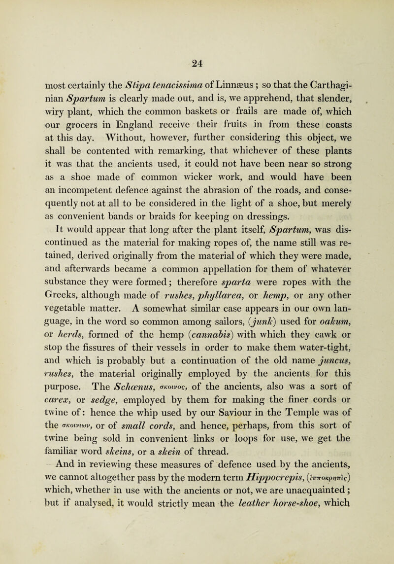 most certainly the Stipa tenacissima of Linnaeus ; so that the Carthagi¬ nian Spartum is clearly made out, and is, we apprehend, that slender, wiry plant, which the common baskets or frails are made of, which our grocers in England receive their fruits in from these coasts at this day. Without, however, further considering this object, we shall be contented with remarking, that whichever of these plants it was that the ancients used, it could not have been near so strong as a shoe made of common wicker work, and would have been an incompetent defence against the abrasion of the roads, and conse¬ quently not at all to be considered in the light of a shoe, but merely as convenient bands or braids for keeping on dressings. It would appear that long after the plant itself, Spartum, was dis¬ continued as the material for making ropes of, the name still was re¬ tained, derived originally from the material of which they were made, and afterwards became a common appellation for them of whatever substance they were formed; therefore sparta were ropes with the Greeks, although made of rushes, phyllarea, or hemp, or any other vegetable matter. A somewhat similar case appears in our own lan¬ guage, in the word so common among sailors, (junk) used for oakum, or herds, formed of the hemp (cannabis) with which they cawk or stop the fissures of their vessels in order to make them water-tight, and which is probably but a continuation of the old name juncus, rushes, the material originally employed by the ancients for this purpose. The Schoenus, okoivoq, of the ancients, also was a sort of carex, or sedge, employed by them for making the finer cords or twine of: hence the whip used by our Saviour in the Temple was of the (tkoiviwv, or of small cords, and hence, perhaps, from this sort of twine being sold in convenient links or loops for use, we get the familiar word skeins, or a skein of thread. And in reviewing these measures of defence used by the ancients, we cannot altogether pass by the modern term Hippocrepis, (hnroKpvTrig) which, whether in use with the ancients or not, we are unacquainted; but if analysed, it would strictly mean the leather horse-shoe, which