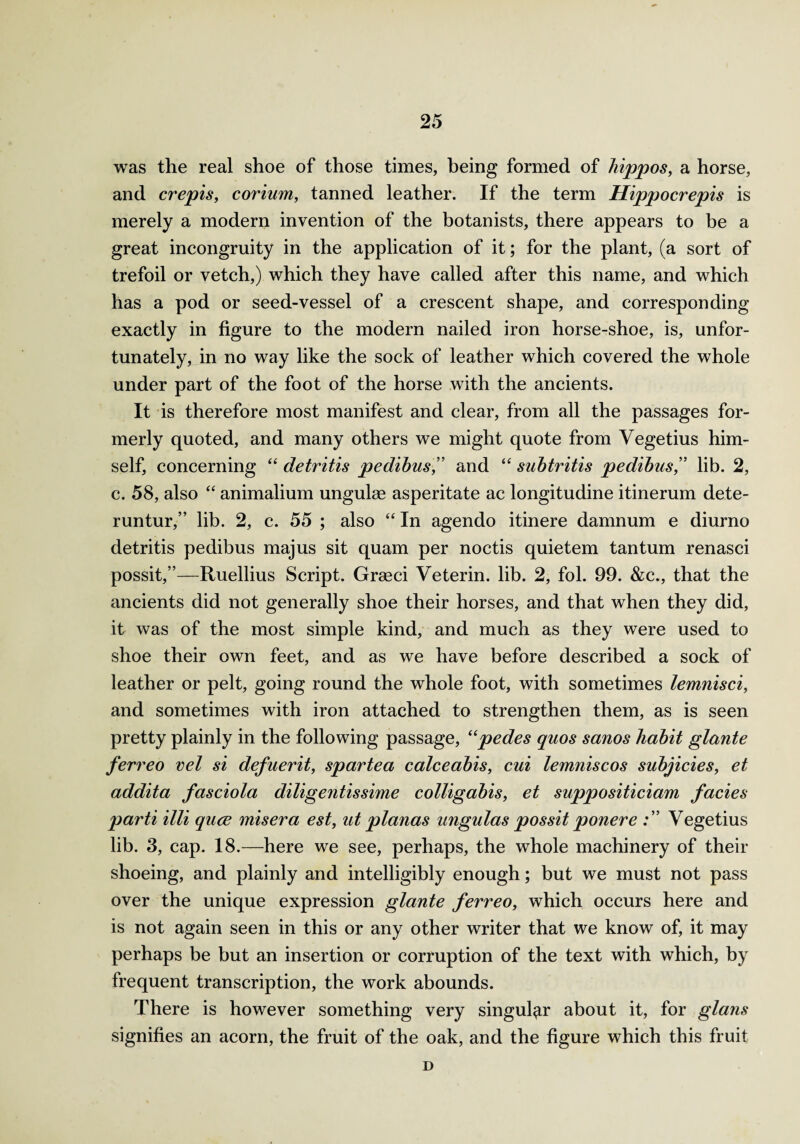 was the real shoe of those times, being formed of hippos, a horse, and crepis, corium, tanned leather. If the term Hippocrepis is merely a modern invention of the botanists, there appears to be a great incongruity in the application of it; for the plant, (a sort of trefoil or vetch,) which they have called after this name, and which has a pod or seed-vessel of a crescent shape, and corresponding exactly in figure to the modern nailed iron horse-shoe, is, unfor¬ tunately, in no way like the sock of leather which covered the whole under part of the foot of the horse with the ancients. It is therefore most manifest and clear, from all the passages for¬ merly quoted, and many others we might quote from Yegetius him¬ self, concerning “ detritis pedibus,” and “ subtritis pedibus,” lib. 2, c. 58, also “ animalium ungulag asperitate ac longitudine itinerum dete- runtur,” lib. 2, c. 55 ; also “ In agendo itinere damnum e diurno detritis pedibus majus sit quam per noctis quietem tan turn renasci possit,”—Ruellius Script. Gragci Veterin. lib. 2, fol. 99. &c., that the ancients did not generally shoe their horses, and that when they did, it was of the most simple kind, and much as they were used to shoe their own feet, and as we have before described a sock of leather or pelt, going round the whole foot, with sometimes lemnisci, and sometimes with iron attached to strengthen them, as is seen pretty plainly in the following passage, ((pedes quos sanos habit glante ferreo vel si defuerit, spartea calceabis, cui lemniscos subjicies, et addita fasciola diligentissime colligabis, et suppositiciam facies parti illi quce miser a est, at planas ungulas possit ponere Vegetius lib. 3, cap. 18.—here we see, perhaps, the whole machinery of their shoeing, and plainly and intelligibly enough; but we must not pass over the unique expression glante ferreo, which occurs here and is not again seen in this or any other writer that we know of, it may perhaps be but an insertion or corruption of the text with which, by frequent transcription, the work abounds. There is however something very singular about it, for glans signifies an acorn, the fruit of the oak, and the figure which this fruit D