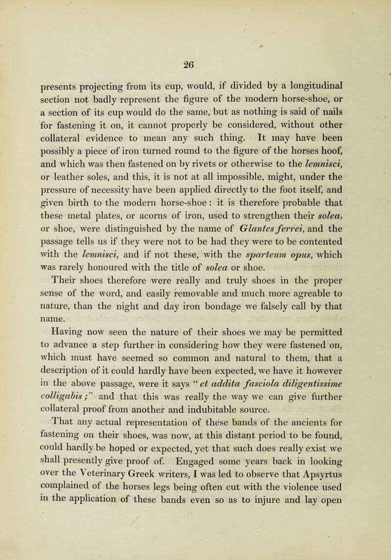 presents projecting from its cup, would, if divided by a longitudinal section not badly represent the figure of the modern horse-shoe, or a section of its cup would do the same, but as nothing is said of nails for fastening it on, it cannot properly be considered, without other collateral evidence to mean any such thing. It may have been possibly a piece of iron turned round to the figure of the horses hoof, and which was then fastened on by rivets or otherwise to the lemnisci, or leather soles, and this, it is not at all impossible, might, under the pressure of necessity have been applied directly to the foot itself, and given birth to the modern horse-shoe: it is therefore probable that these metal plates, or acorns of iron, used to strengthen their solea, or shoe, were distinguished by the name of Glantes ferr ei, and the passage tells us if they were not to be had they were to be contented with the lemnisci, and if not these, with the sparteum opus, which was rarely honoured with the title of solea or shoe. Their shoes therefore were really and truly shoes in the proper sense of the word, and easily removable and much more agreable to nature, than the night and day iron bondage we falsely call by that name. Having now seen the nature of their shoes we may be permitted to advance a step further in considering how they were fastened on, which must have seemed so common and natural to them, that a description of it could hardly have been expected, we have it however in the above passage, were it says “ et addita fasciola cliligentissime colligabisand that this was really the way we can give further collateral proof from another and indubitable source. That any actual representation of these bands of the ancients for fastening on their shoes, was now, at this distant period to be found, could hardly be hoped or expected, yet that such does really exist we shall presently give proof of. Engaged some years back in looking over the \ eterinary Greek writers, I was led to observe that Apsyrtus complained of the horses legs being often cut with the violence used in the application of these bands even so as to injure and lay open