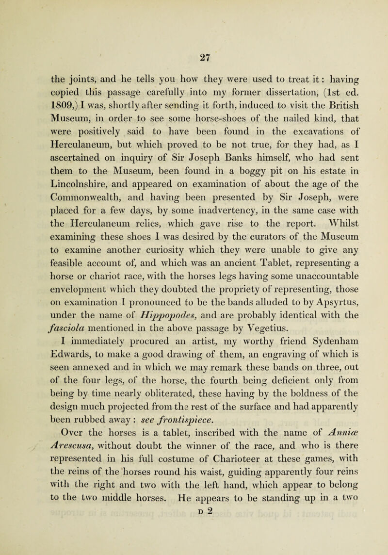 the joints, and he tells you how they were used to treat it: having copied this passage carefully into my former dissertation, (1st ed. 1809,) I was, shortly after sending it forth, induced to visit the British Museum, in order to see some horse-shoes of the nailed kind, that were positively said to have been found in the excavations of Herculaneum, but which proved to be not true, for they had, as I ascertained on inquiry of Sir Joseph Banks himself, who had sent them to the Museum, been found in a boggy pit on his estate in Lincolnshire, and appeared on examination of about the age of the Commonwealth, and having been presented by Sir Joseph, were placed for a few days, by some inadvertency, in the same case with the Herculaneum relics, which gave rise to the report. Whilst examining these shoes 1 was desired by the curators of the Museum to examine another curiosity which they were unable to give any feasible account of, and which was an ancient Tablet, representing a horse or chariot race, with the horses legs having some unaccountable envelopment which they doubted the propriety of representing, those on examination I pronounced to be the bands alluded to by Apsyrtus, under the name of Hippopodes, and are probably identical with the fasciola mentioned in the above passage by Vegetius. I immediately procured an artist, my worthy friend Sydenham Edwards, to make a good drawing of them, an engraving of which is seen annexed and in which we may remark these bands on three, out of the four legs, of the horse, the fourth being deficient only from being by time nearly obliterated, these having by the boldness of the design much projected from the rest of the surface and had apparently been rubbed away : see frontispiece. Over the horses is a tablet, inscribed with the name of Annice Arescusa, without doubt the winner of the race, and who is there represented in his full costume of Charioteer at these games, with the reins of the horses round his waist, guiding apparently four reins with the right and two with the left hand, which appear to belong to the two middle horses. He appears to be standing up in a two d 2